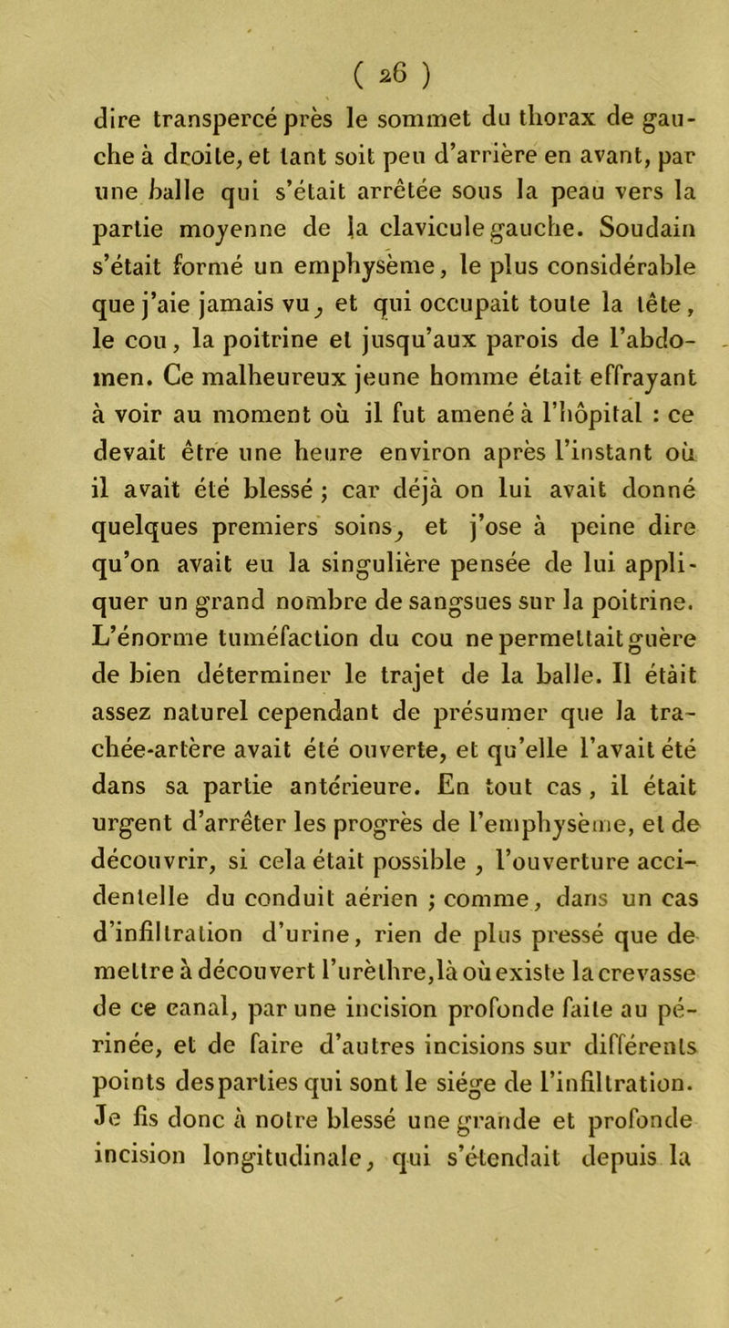( *6 ) dire transpercé près le sommet du thorax de gau- che à droite, et tant soit peu d’arrière en avant, par line halle qui s’était arrêtée sous la peau vers la partie moyenne de la clavicule gauche. Soudain s’était formé un emphysème, le plus considérable que j’aie jamais vu, et qui occupait toute la tête, le cou, la poitrine et jusqu’aux parois de l’abdo- men. Ce malheureux jeune homme était effrayant à voir au moment où il fut amené à l’hôpital : ce devait être une heure environ après l’instant où il avait été blessé ; car déjà on lui avait donné quelques premiers soins^ et j’ose à peine dire qu’on avait eu la singulière pensée de lui appli- quer un grand nombre de sangsues sur la poitrine. L’énorme tuméfaction du cou ne permettait guère de bien déterminer le trajet de la balle. Il étàit assez naturel cependant de présumer que la tra- chée-artère avait été ouverte, et qu’elle l’avait été dans sa partie antérieure. En tout cas , il était urgent d’arrêter les progrès de l’emphysème, et de découvrir, si cela était possible , l’ouverture acci- dentelle du conduit aérien ; comme, dans un cas d’infiltration d’urine, rien de plus pi'essé que de mettre à découvert l’urèthre,là où existe la crevasse de ce canal, par une incision profonde faite au pé- rinée, et de faire d’autres incisions sur différents points desparlies qui sont le siège de l’infiltration. Je fis donc à notre blessé une grande et profonde incision longitudinale, qui s’étendait depuis la