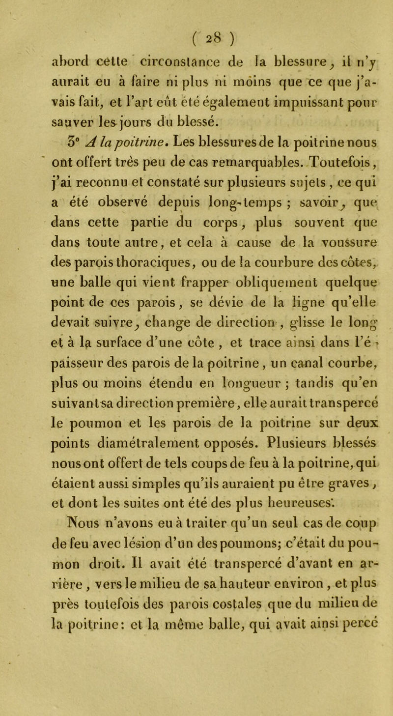 abord cetle circonstance de la blessure, il n’y aurait eu à faire ni plus ni moins que ce que j’a- vais fait, et l’art eût été également impuissant pour sauver les jours du blessé. 5° A la poitrine. Les blessures de la poitrine nous ont offert très peu de cas remarquables. Toutefois, j’ai reconnu et constaté sur plusieurs sujets , ce qui a été observé depuis long-temps ; savoir, que dans cette partie du corps, plus souvent que dans toute autre, et cela à cause de la voussure des parois thoraciques, ou de la courbure des côtes, une balle qui vient frapper obliquement quelque point de ces parois, se dévie de la ligne qu’elle devait suivre, change de direction , glisse le long et à la surface d’une côte , et trace ainsi dans l’é » paisseur des parois de la poitrine , un canal courbe, plus ou moins étendu en longueur ; tandis qu’en suivant sa direction première, elle aurait transpercé le poumon et les parois de la poitrine sur deux points diamétralement opposés. Plusieurs blessés nous ont offert de tels coups de feu à la poitrine, qui étaient aussi simples qu’ils auraient pu être graves , et dont les suites ont été des plus heureuses'. Nous n’avons eu à traiter qu’un seul cas de coup de feu avec lésion d’un des poumons; c’était du pou- mon droit. Il avait été transpercé d’avant en ar- rière , vers le milieu de sa hauteur environ , et plus près toutefois des parois costales que du milieu de la poitrine; et la môme balle, qui avait ainsi perce