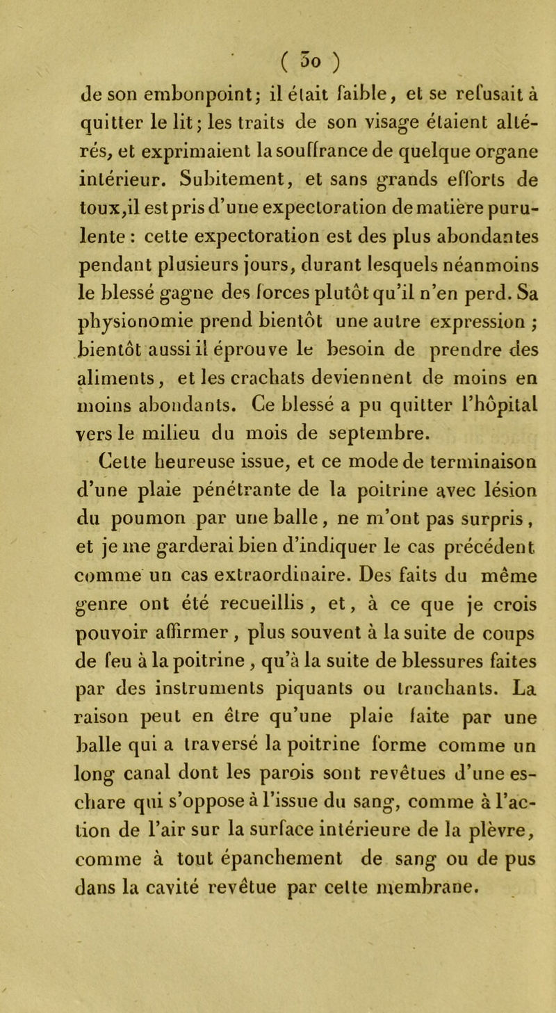 de son embonpointj il était faible, et se refusait à quitter le lit; les traits de son visage étaient alté- rés, et exprimaient la souffrance de quelque organe intérieur. Subitement, et sans grands efforts de toux,il est pris d’une expectoration de matière puru- lente : cette expectoration est des plus abondantes pendant plusieurs jours, durant lesquels néanmoins le blessé gagne des forces plutôt qu’il n’en perd. Sa physionomie prend bientôt une autre expression ; bientôt aussi il éprouve le besoin de prendre des aliments, et les crachats deviennent de moins en moins abondants. Ce blessé a pu quitter l’hôpital vers le milieu du mois de septembre. Cette heureuse issue, et ce mode de terminaison d’une plaie pénétrante de la poitrine avec lésion du poumon par une balle , ne m’ont pas surpris , et je me garderai bien d’indiquer le cas précédent comme un cas extraordinaire. Des faits du même genre ont été recueillis , et, à ce que je crois pouvoir affirmer , plus souvent à la suite de coups de feu à la poitrine, qu’à la suite de blessures faites par des instruments piquants ou tranchants. La raison peut en être qu’une plaie faite par une balle qui a traversé la poitrine forme comme un long canal dont les parois sont revêtues d’une es- chare qui s’oppose à l’issue du sang, comme à l’ac- tion de l’air sur la surface intérieure de la plèvre, comme à tout épanchement de sang ou de pus dans la cavité revêtue par celte membrane.
