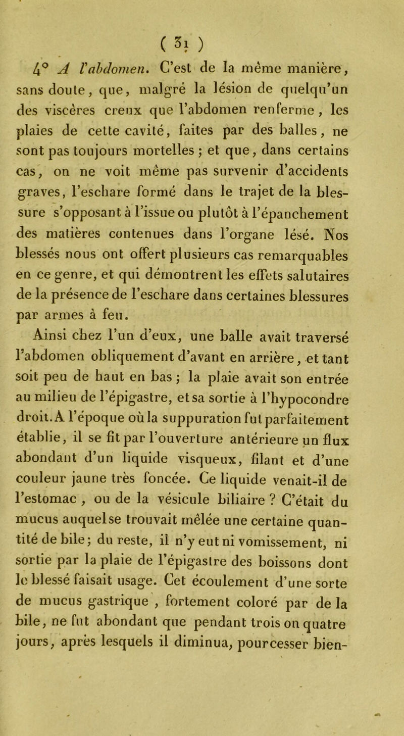 ( 3} ) 4° A l'abdomen. C’est de la même manière, sans cloute, que, malgré la lésion de quelqu’un des viscères creux que l’abdomen renferme, les plaies de celte cavité, faites par des balles, ne sont pas toujours mortelles; et que, dans certains cas, on ne voit même pas survenir d’accidents graves, l’eschare formé dans le trajet de la bles- sure s’opposant à l’issue ou plutôt à l’épanchement des matières contenues dans l’organe lésé. Nos blessés nous ont offert plusieurs cas remarquables en ce genre, et qui démontrent les effets salutaires de la présence de l’eschare dans certaines blessures par armes à feu. Ainsi chez l’un d’eux, une balle avait traversé l’abdomen obliquement d’avant en arrière, et tant soit peu de haut en bas ; la plaie avait son entrée au milieu de l’épigastre, et sa sortie à l’hypocondre droit. A l’époque où la suppuration fut parfaitement établie, il se fît par l’ouverture antérieure un flux abondant d’un liquide visqueux, filant et d’une couleur jaune très foncée. Ce liquide venait-il de l’estomac , ou de la vésicule biliaire ? C’était du mucus auquelse trouvait mêlée une certaine quan- tité de bile; du reste, il n’y eut ni vomissement, ni sortie par la plaie de l’épigastre des boissons dont le blessé faisait usage. Cet écoulement d’une sorte de mucus gastrique , fortement coloré par de la bile, ne fut abondant que pendant trois on quatre jours, après lesquels il diminua, pourcesser bien-