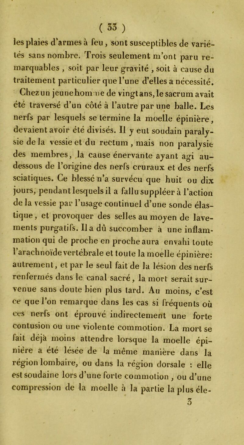 les plaies d’armes à feu , sont susceptibles de varié- tés sans nombre. Trois seulement m’ont paru re- marquables , soit par leur gravité , soit à cause du traitement particulier que l’une d’elles a nécessité. Chezun jeunehom ne de vingt ans, le sacrum avait été traversé d’un côté à l’autre par une balle. Les nerfs par lesquels se termine la moelle épinière, devaient avoir été divisés. Il y eut soudain paraly- sie delà vessie et du rectum , mais non paralysie des membres, la cause énervante ayant agi au- dessous de l’origine des nerfs cruraux et des nerfs sciatiques. Ce blessé n’a survécu que huit ou dix jours, pendant lesquels il a fallu suppléer à l’action de la vessie par l’usage continuel d’une sonde élas- tique , et provoquer des selles au moyen de lave- ments purgatifs. lia du succomber à une inflam- mation qui de proche en proche aura envahi toute l’arachnoïde vertébrale et toute la moelle épinière: autrement, et par le seul fait de la lésion des nerfs renfermés dans le canal sacré, la mort serait sur- venue sans doute bien plus tard. Au moins, c’est ce que l’on remarque dans les cas si fréquents où ces nerfs ont éprouvé indirectement une forte contusion ou une violente commotion. La mort se fait déjà moins attendre lorsque la moelle épi- nière a été lésée de la même manière dans la région lombaire, ou dans la région dorsale : elle est soudaine lors d’une forte commotion , ou d’une compression de la moelle à la partie lapluséle- 5
