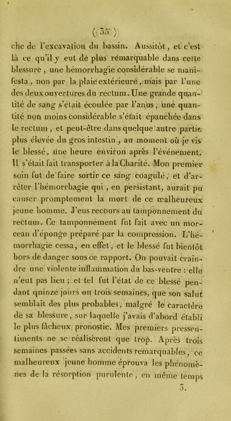 clie de l’excavation du bassin. Aussitôt, el c’est là ce qu’il y eut de plus remarquable dans celle blessure , une hémorrhagie considérable se mani- festa , non par la plaie extérieure, mais par l’une des deux ouvertures du rectum. Une grande quan- tité de sang s’élait écoulée par l’anus, une quan- tité non moins considérable s’était épanchée dans le rectum , et peut-être dans quelque autre partie, plus élevée du gros intestin , au moment où je vis le blessé, une heure environ après l’événement. 11 s’était fait transporter àla'Charité. Mon premier soin fut dé faire sortir ce sang coagulé, et d’ar- rêter l’hémorrhagie qui , en persistant, aurait pu causer promptement la mort de ce malheureux jeune homme. J’eus recours au tamponnement du rectum. Ce tamponnement fut fait avec un mor- ceau d'éponge préparé par la compression. L’hé- morrhagie cessa, en effet, et le blessé fut bientôt hors de danger sous ce rapport. On pouvait crain- dre une violente inflammation du bas-ventre : elle n’eut pas lieu ; et tel fut l’état de ce blessé pen- dant quinze jours on trois semaines, que son salut semblait des plus probables, malgré le caractère de sa blessure, sur laquelle j’avais d’abord établi le plus fâcheux pronostic. Mes premiers pressen- timents ne se réalisèrent que trop. Après trois semaines passées sans accidents remarquables . ce malheureux jeune homme éprouva les phénomè- nes de la résorption purulente, en même temps •) •