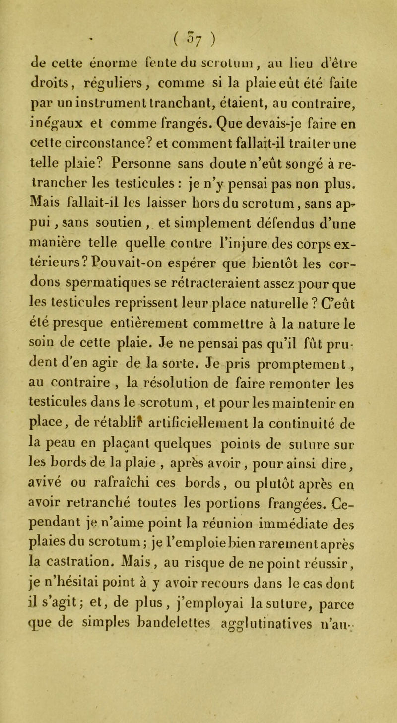 de celte énorme fente du scrolum, au Jieu d’être droits, réguliers, comme si la plaie eût été faite par un instrument tranchant, étaient, au contraire, ine'gaux et comme frangés. Que devais-je faire en celte circonstance? et comment fallait-il traiter une telle plaie? Personne sans doute n’eût songé à re- trancher les testicules : je n’y pensai pas non plus. Mais fallait-il les laisser hors du scrotum, sans ap- pui , sans soutien , et simplement défendus d’une manière telle quelle contre l’injure des corps ex- térieurs? Pouvait-on espérer que bientôt les cor- dons spermatiques se rétracteraient assez pour que les testicules reprissent leur place naturelle ? C’eût été presque entièrement commettre à la nature le soin de cette plaie. Je ne pensai pas qu’il fût pru- dent d'en agir de la sorte. Je pris promptement , au contraire , la résolution de faire remonter les testicules dans le scrotum, et pour les maintenir en place, de rétabli? artificiellement la continuité de la peau en plaçant quelques points de suture sur les bords de la plaie , après avoir, pour ainsi dire, avivé ou rafraîchi ces bords, ou plutôt après en avoir retranché toutes les portions frangées. Ce- pendant je n’aime point la réunion immédiate des plaies du scrotum; je l’emploie bien rarement après la castration. Mais , au risque de ne point réussir, je n’hésitai point à y avoir recours dans le cas dont il s’agit; et, de plus, j’employai la suture, parce que de simples bandelettes agglutinatives n’au-