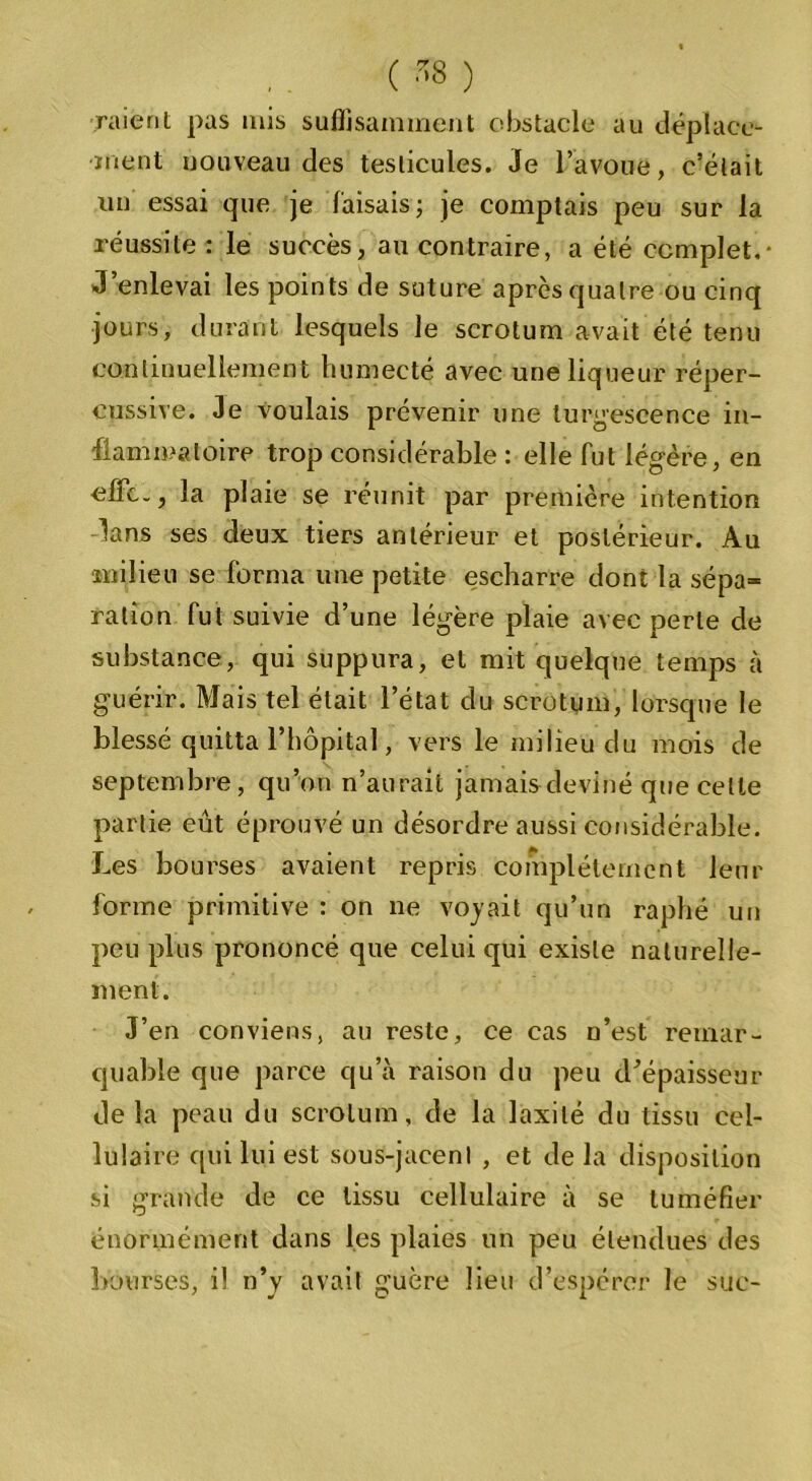 raient pas mis suffisamment obstacle au déplace- ment nouveau des testicules. Je l’avoue, c’était un essai que je faisais; je comptais peu sur la réussite : le succès, au contraire, a été complet.- J enlevai les points de suture après quatre ou cinq jours, durant lesquels le scrotum avait été tenu continuellement humecté avec une liqueur réper- cussive. Je voulais prévenir une turgescence in- flammatoire trop considérable : elle fut légère, en •effc., la plaie se réunit par première intention dans ses deux tiers antérieur et postérieur. Au milieu se forma une petite escharre dont la sépa- ration fut suivie d’une légère plaie avec perle de substance, qui suppura, et mit quelque temps à guérir. Mais tel était l’état du scrotum, lorsque le blessé quitta l’hôpital, vers le milieu du mois de septembre, qu’on n’aurait jamais deviné que celte partie eût éprouvé un désordre aussi considérable. Les bourses avaient repris complètement leur forme primitive : on ne voyait qu’un raphé un peu plus prononcé que celui qui existe naturelle- ment. J’en conviens, au reste, ce cas n’est remar- quable que parce qu’à raison du peu d’épaisseur de la peau du scrotum, de la laxilé du tissu cel- lulaire qui lui est sous-jacent , et de la disposition si grande de ce tissu cellulaire à se tuméfier énormément dans les plaies un peu étendues des bourses, il n’y avait guère lieu d’espérer le suc-