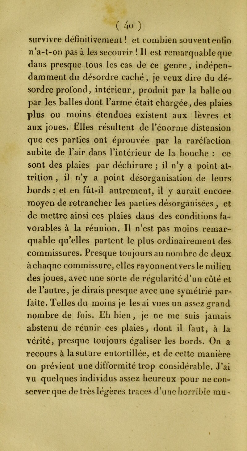survivre définitivement ! et combien souvent enfin n’a-t-on pas à les secourir ! Il est remarquable que dans presque tous les cas de ce genre , indépen- damment du désordre caché, je veux dire du dé- sordre profond, intérieur, produit par la balle ou par les balles dont l’arme était chargée, des plaies plus ou moins étendues existent aux lèvres et aux joues. Elles résultent de l’énorme distension que ces parties ont éprouvée par la raréfaction subite de l’air dans l’intérieur de la bouche : ce sont des plaies par déchirure ; il n’y a point al- trilion , il n’y a point désorganisation de leurs bords : et en fut-il autrement, il y aurait encore moyen de retrancher les parties désorganisées, et de mettre ainsi ces plaies dans des conditions fa- vorables à la réunion. Il n’est pas moins remar- quable qu’elles partent le plus ordinairement des commissures. Presque toujours au nombre de deux à chaque commissure, elles rayonnent vers le milieu des joues, avec une sorte de régularité d’un côté et de l’autre, je dirais presque avec une symétrie par- faite. Telles du moins je les ai vues un assez grand nombre de fois. Eh bien, je ne me suis jamais abstenu de réunir ces plaies, dont il faut, à la vérité, presque toujours égaliser les bords. On a recours à la suture entortillée, et de cette manière on prévient une difformité trop considérable. J’ai vu quelques individus assez heureux pour ne con- server que de très légères traces d’une horrible mu-