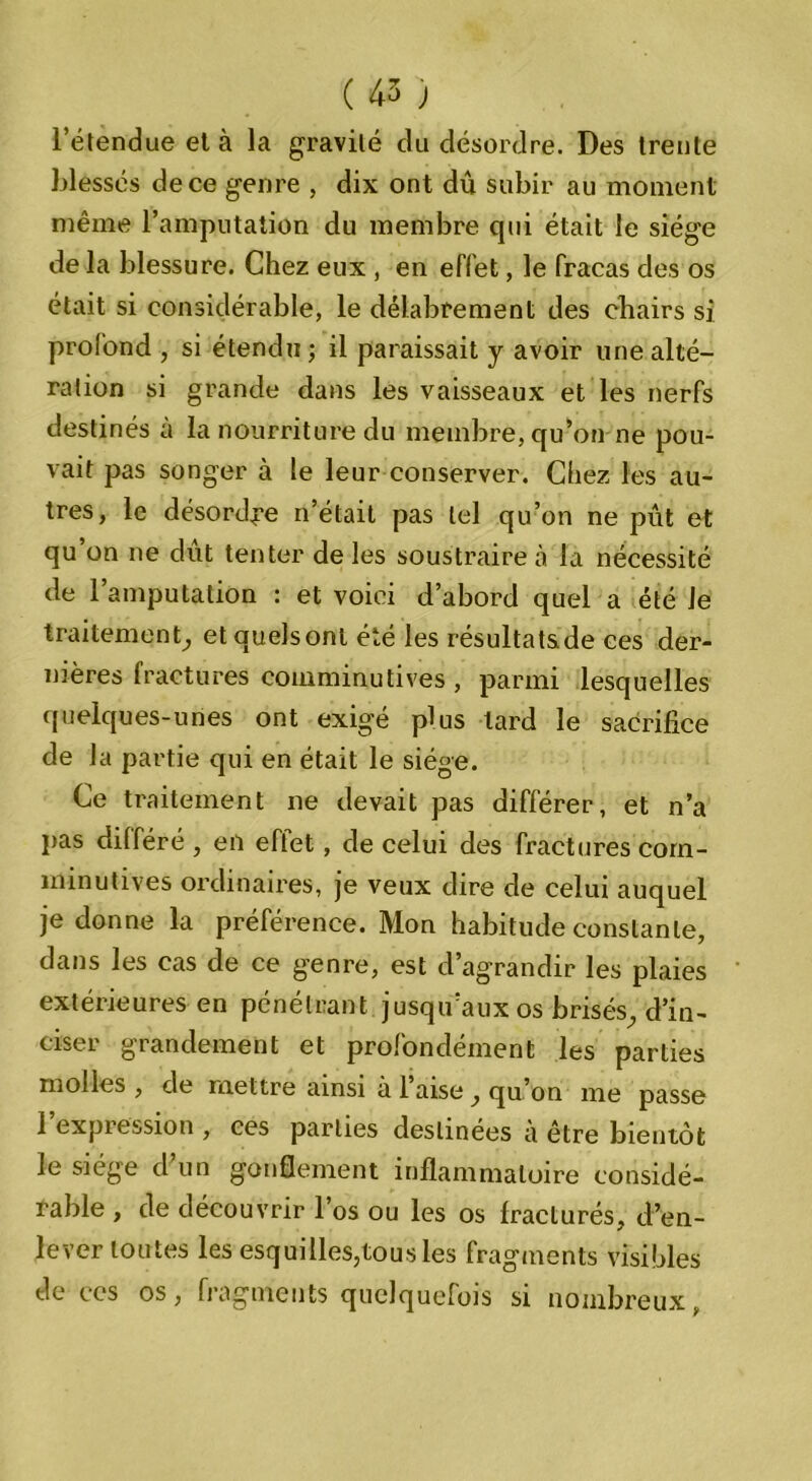 l’étendue et à la gravité du désordre. Des trente blessés de ce genre , dix ont dû subir au moment même l’amputation du membre qui était le siège de la blessure. Chez eux , en effet, le fracas des os était si considérable, le délabrement des chairs si profond , si étendu; il paraissait y avoir une alté- ration si grande dans les vaisseaux et les nerfs destinés a la nourriture du membre, qu’on ne pou- vait pas songer à le leur conserver. Chez les au- tres, le désordre n’était pas tel qu’on ne pût et qu’on ne dût tenter de les soustraire à la nécessité de l’amputation : et voici d’abord quel a été Je traitement, etquelsont été les résultatsde ces der- nières fractures coinminutives , parmi lesquelles quelques-unes ont exigé plus tard le sacrifice de la partie qui en était le siège. Ce traitement ne devait pas différer, et n’a pas différé , en eftet, de celui des fractures corn- minutives ordinaires, je veux dire de celui auquel je donne la préférence. Mon habitude constante, dans les cas de ce genre, est d’agrandir les plaies extérieures en pénétrant jusqu’aux os brisés^ d’in- ciser grandement et profondément les parties molles , de mettre ainsi à 1 aise y qu on me passe 1 expression , ces parties destinées a être bientôt le siège d’un gonflement inflammatoire considé- rable , de découvrir l’os ou les os fracturés, d’en- lever toutes les esquilles,tous les fragments visibles de ces os, fragments quelquefois si nombreux,