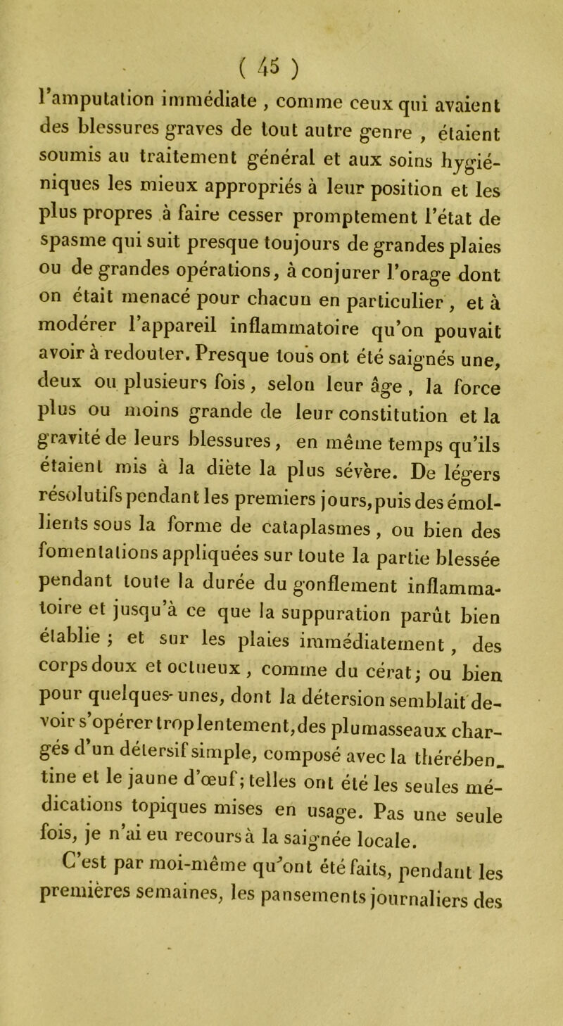 1 amputation immédiate , comme ceuxcpii avaient des blessures graves de tout autre genre , étaient soumis au traitement général et aux soins hygié- niques les mieux appropriés à leur position et les plus propres à faire cesser promptement l’état de spasme qui suit presque toujours de grandes plaies ou de grandes opérations, à conjurer l’orage dont on était menacé pour chacun en particulier , et à modérer l’appareil inflammatoire qu’on pouvait avoir à redouter. Presque tous ont été saignés une, deux ou plusieurs fois, selon leur âge , la force plus ou moins grande de leur constitution et la gravité de leurs blessures, en même temps qu’ils étaient mis à la diète la plus severe. De légers résolutifs pendant les premiers jours, puis des émol- lients sous la forme de cataplasmes, ou bien des fomentations appliquées sur toute la partie blessée pendant toute la durée du gonflement inflamma- toire et jusqu’à ce que la suppuration parût bien établie ; et sur les plaies immédiatement, des corps doux et oclueux , comme du cérat; ou bien pour quelques-unes, dont la détersion semblait de- voir s’opérer troplentement,des plumasseaux char- gés d’un détersif simple, composé avec la thérében. tine et le jaune d’œuf; telles ont été les seules mé- dications topiques mises en usage. Pas une seule fois, je n’ai eu recours à la saignée locale. C’est par moi-même qu'ont été faits, pendant les premières semaines, les pansements journaliers des