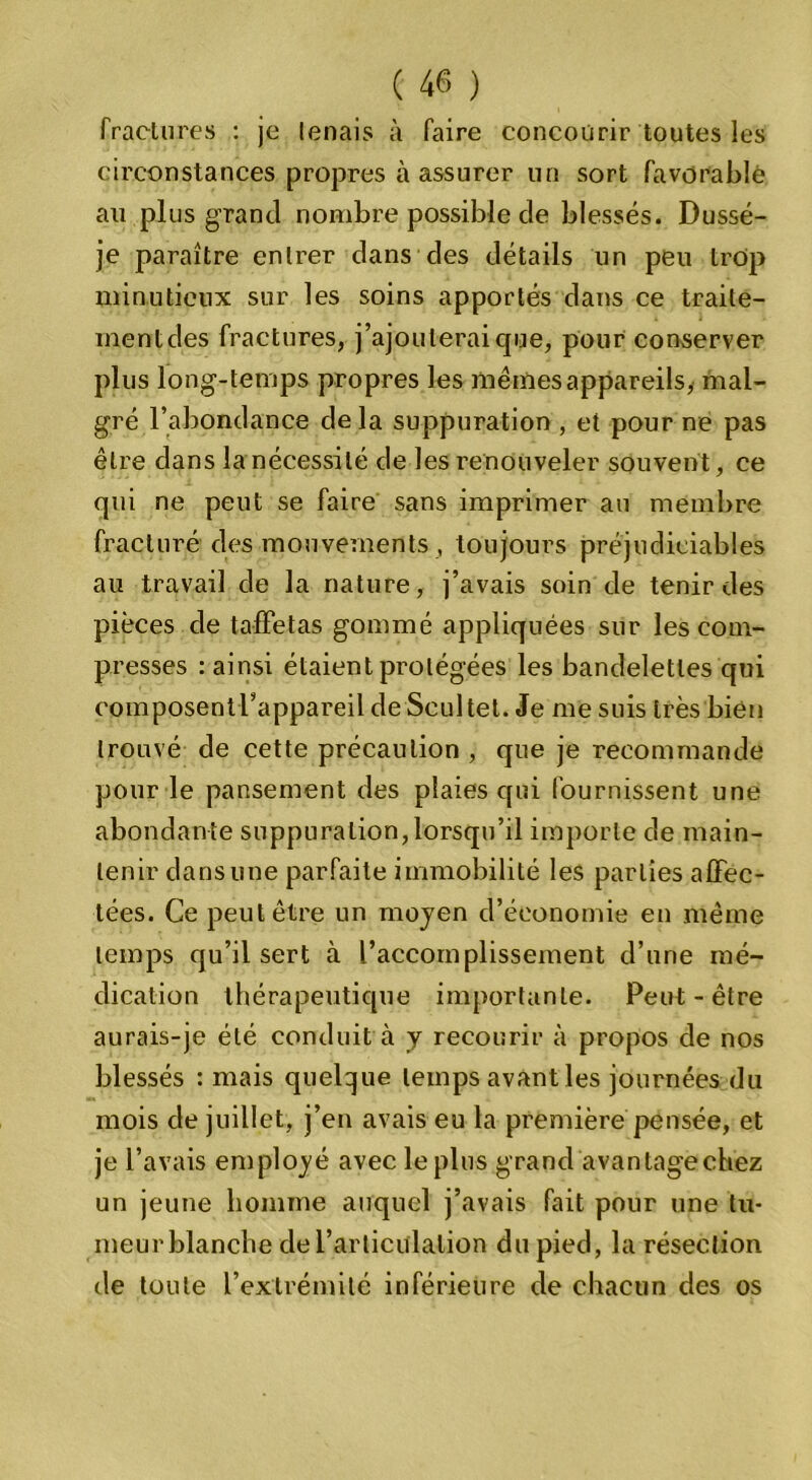fractures : je lenais à faire concourir toutes les circonstances propres à assurer un sort favorable au plus grand nombre possible de blessés. Dussé- je paraître entrer dans des détails un peu trop minutieux sur les soins apportés dans ce traite- mentdes fractures, j’ajouterai que, pour conserver plus long-temps propres les mêmes appareils, mal- gré l’abondance delà suppuration , et pour ne pas être dans la nécessité de les renouveler souvent, ce qui ne peut se faire sans imprimer an membre fracturé des mouvements , toujours préjudiciables au travail de la nature, j’avais soin de tenir des pièces de taffetas gommé appliquées sur les com- presses : ainsi étaient protégées les bandelettes qui composentrappareildeScultet. Je me suis très bien trouvé de cette précaution , que je recommande pour le pansement des plaies qui fournissent une abondante suppuration,lorsqu’il importe de main- tenir dans une parfaite immobilité les parties affec- tées. Ce peut être un moyen d’économie en même temps qu’il sert à l’accomplissement d’une mé- dication thérapeutique importante. Peut-être aurais-je été conduit à y recourir à propos de nos blessés : mais quelque temps avant les journées du mois de juillet, j’en avais eu la première pensée, et je l’avais employé avec le plus grand avantage chez un jeune homme auquel j’avais fait pour une tu- meur blanche de l’articitlalion du pied, la résection de toute l’extrémité inférieure de chacun des os