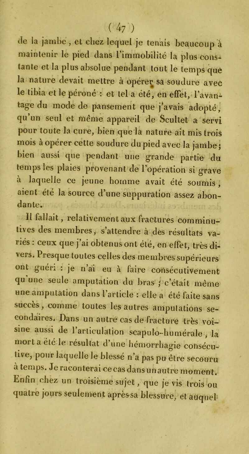 ( 4 7) (le la jambe , et chez lequel je tenais beaucoup à maintenir le pied dans l’immobilité la plus cons- tante et la plus absolue pendant tout le temps que la nature devait mettre à opérer sa soudure avec le tibia et le péroné : et tel a été, en effet, l’avan- tage du mode de pansement que j’avais adopté, qu’un seul et même appareil de Scultet a servi pour toute la cure, bien que la nature ait mis trois mois à opérer cette soudure du pied avec la jambe; bien aussi que pendant une grande partie du temps les plaies provenant de 1 operation si grave à laquelle ce jeune homme avait été soumis, aient été la source d’une suppuration assez abon- dante. 11 fallait, relativement aux fractures comminu- tives des membres, s’attendre à des résultats va- riés : ceux que j’ai obtenus ont été, en effet, très di- vers. Presque toutes celles des membres supérieurs ont guéri : je n’ai eu à faire consécutivement qu une seule amputation du liras ; c’était même une amputation dans l’article : elle a été faite sans succès, comme toutes les autres amputations se- condaires. Dans un autre cas de fracture très voi- sine aussi de l’articulation scapulo-humérale , la moi t a été le résultat d’une hémorrhagie consécu- tive, pour laquelle le blessé n’a pas pu être secouru à temps. Je raconterai ce cas dans un autre moment. Enfin chez un troisième sujet, que je vis trois ou. quatre jours seulement aprèssa blessure, et auquel