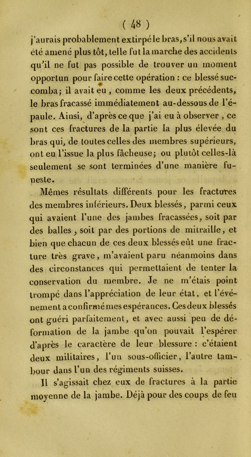 j’aurais probablement extirpé le bras,s’il nous avait été amené plus tôt, telle fut la marche des accidents qu'il ne fut pas possible de trouver un moment opportun pour faire cette opération : ce blessé suc- comba; il avait eu , comme les deux précédents, le bras fracassé immédiatement au-dessous de l’é- paule. Ainsi, d’après ce que j’ai eu à observer , ce sont ces fractures de la partie la plus élevée du bras qui, de toutes celles des membres supérieurs, ont eu l’issue la plus fâcheuse; ou plutôt celles-là seulement se sont terminées d’une manière fu- neste. Mêmes résultats différents pour les fractures des membres inférieurs. Deux blessés, parmi ceux qui avaient l’une des jambes fracassées, soit par des balles soit par des portions de mitraille, et bien que chacun de ces deux blessés eût une frac- ture très grave, m’avaient paru néanmoins dans des circonstances qui permettaient de tenter la conservation du membre. Je ne m’étais point trompé dans l’appréciation de leur état, et l’évé- nement aconfirmémes espérances. Cesdeux blessés ont guéri parfaitement, et avec aussi peu de dé- formation de la jambe qu’on pouvait l’espérer d’après le caractère de leur blessure : c’étaient deux militaires, l’un sous-officier, l’autre tam- bour dans l’un des régiments suisses. Il s’agissait chez eux de fractures à la partie moyenne de la jambe. Déjà pour des coups de feu