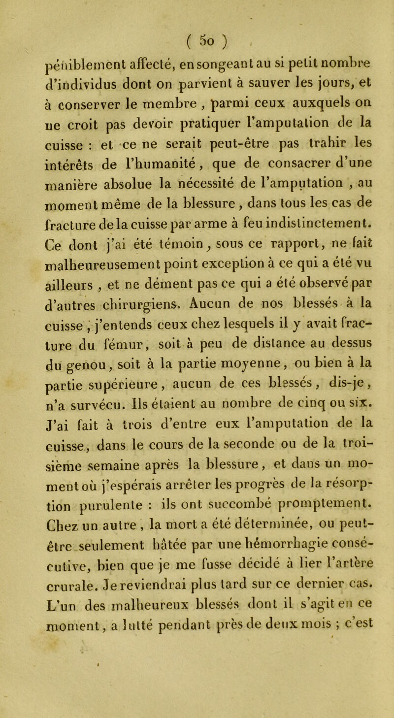 péniblement affecté, en songeant au si petit nombre d’individus dont on parvient à sauver les jours, et à conserver le membre , parmi ceux auxquels on ne croit pas devoir pratiquer l’amputation de la cuisse : et ce ne serait peut-être pas trahir les intérêts de 1’humanité , que de consacrer d’une manière absolue la nécessité de l’amputation , au moment même de la blessure , dans tous les cas de fracture de la cuisse par arme à feu indistinctement. Ce dont j’ai été témoin, sous ce rapport, ne lait malheureusement point exception à ce qui a été vu ailleurs , et ne dément pas ce qui a été observé par d’autres chirurgiens. Aucun de nos blessés à la cuisse , j’entends ceux chez lesquels il y avait frac- ture du fémur, soit à peu de distance au dessus du genou, soit à la partie moyenne, ou bien à la partie supérieure, aucun de ces blessés, dis-je, n’a survécu. Ils étaient au nombre de cinq ou six. J’ai fait à trois d’entre eux l’amputation de la cuisse, dans le cours de la seconde ou de la troi- sième semaine après la blessure, et dans un mo- ment où j’espérais arrêter les progrès de la résorp- tion purulente : ils ont succombé promptement. Chez un autre , la mort a été déterminée, ou peut- être seulement hâtée par une hémorrhagie consé- cutive, bien que je me fusse décidé à lier l’artère crurale. Je reviendrai plus lard sur ce dernier cas. L’un des malheureux blessés dont il s’agit en ce moment, a lutté pendant près de deux mois ; c’est