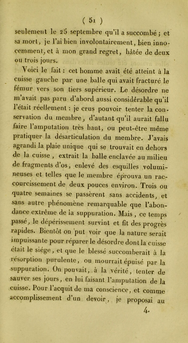 seulement le 26 septembre qu’il a succombé ; et sa mort, je l’ai bien involontairement, bien inno- cemment, et à mon grand regret, hâtée de deux ou trois jours. Yoici le fait : cet homme avait été atteint à la cuisse gauche par une balle qui avait fracturé le fémur vers son tiers supérieur. Le désordre ne m’avait pas paru d’abord aussi considérable qu’il 1 était réellement : je crus pouvoir tenter la con- servation du membre, d’autant qu’il aurait fallu faire l’amputation très haut, ou peut-être même pratiquer la désarticulation du membre. J’avais agrandi la plaie unique qui se trouvait en dehors de la cuisse , extrait la balle enclavée au milieu de fragments d os, enlevé des esquilles volumi- neuses et telles que le membre éprouva un rac- courcissement de deux pouces environ. Trois ou quatre semaines se passèrent sans accidents, et sans autre phénomène remarquable que l’abon- dance extrême de ia suppuration. Mais , ce temps passé, le dépérissement survint et fit des progrès rapides. Bientôt on put voir que la nature serait impuissante pour réparer le désordre dont la cuisse était le siège, et que le blessé succomberait à la résorption purulente, ou mourrait épuisé parla suppuration. On pouvait, à la vérité, tenter de sauver ses jours, en lui faisant l’amputation de la cuisse. Pour 1 acquit de ma conscience, et comme accomplissement d’un devoir, je proposai au 4*