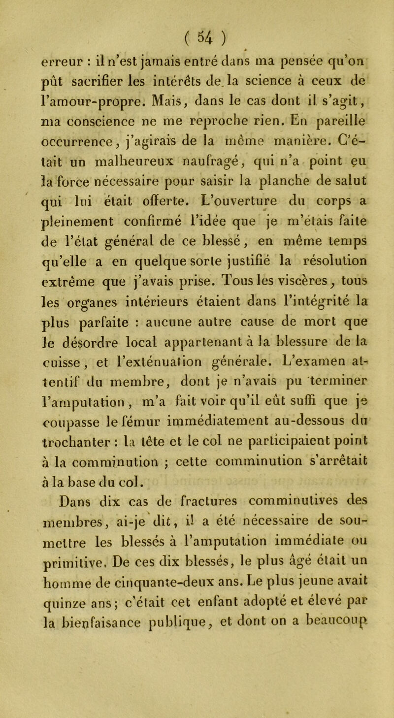 » erreur : il n’est jamais entré dans ma pensée qu’on pût sacrifier les intérêts de. la science à ceux de l’amour-propre. Mais, dans le cas dont il s’agit, ma conscience ne me reproche rien. En pareille occurrence, j’agirais de la même manière. C’é- tait un malheureux naufragé, qui n’a point eu la force nécessaire pour saisir la planche de salut qui lui était offerte. L’ouverture du corps a pleinement confirmé l’idée que je m’étais faite cle l’état général de ce blessé, en même temps qu’elle a en quelque sorte justifié la résolution extrême que j’avais prise. Tous les viscères, tous les organes intérieurs étaient dans l’intégrité la plus parfaite : aucune autre cause de mort que le désordre local appartenant à la blessure de la cuisse , et l’exténuation générale. L’examen at- tentif du membre, dont je n’avais pu terminer l’amputation , m’a fait voir qu’il eût suffi que je coupasse le fémur immédiatement au-dessous du trochanter : la tête et le col ne participaient point à la comminution ; cette comminution s’arrêtait à la base du col. Dans dix cas cle fractures comminutives des membres, ai-je dit, il a été nécessaire de sou- mettre les blessés à l’amputation immédiate ou primitive. De ces dix blessés, le plus âgé était un homme de cinquante-deux ans. Le plus jeune avait quinze ans; c’était cet enfant adopté et élevé par la bienfaisance publique, et dont on a beaucoup.