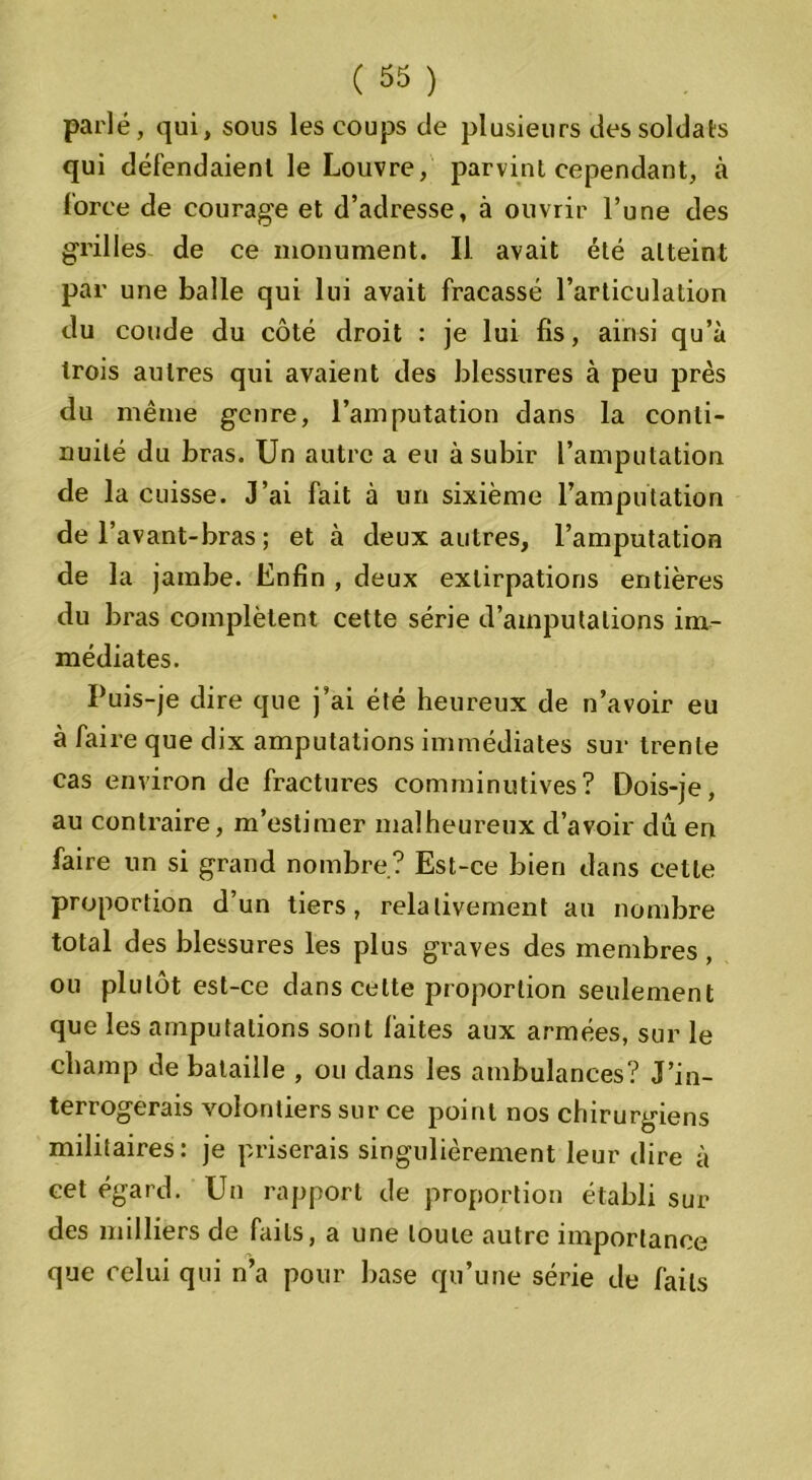parlé, qui, sous les coups de plusieurs des soldats qui défendaient le Louvre, parvint cependant, à force de courage et d’adresse, à ouvrir l’une des grilles de ce monument. Il avait été atteint par une balle qui lui avait fracassé l’articulation du coude du côté droit : je lui fis, ainsi qu’à trois autres qui avaient des blessures à peu près du même genre, l’amputation dans la conti- nuité du bras. Un autre a eu à subir l’amputation de la cuisse. J’ai fait à un sixième l’amputation de l’avant-bras ; et à deux autres, l’amputation de la jambe. Enfin , deux extirpations entières du bras complètent cette série d’amputations im- médiates. Puis-je dire que j’ai été heureux de n’avoir eu à faire que dix amputations immédiates sur trente cas environ de fractures comminutives? Dois-je, au contraire, m’estimer malheureux d’avoir dû en faire un si grand nombre? Est-ce bien dans cette proportion d’un tiers, relativement au nombre total des blessures les plus graves des membres, ou plutôt est-ce dans cette proportion seulement que les amputations sont faites aux armées, sur le champ de bataille , ou dans les ambulances? J’in- terrogerais volontiers sur ce point nos chirurgiens militaires: je priserais singulièrement leur dire à cet égard. Un rapport de proportion établi sur des milliers de faits, a une toute autre importance que celui qui n’a pour base qu’une série de faits