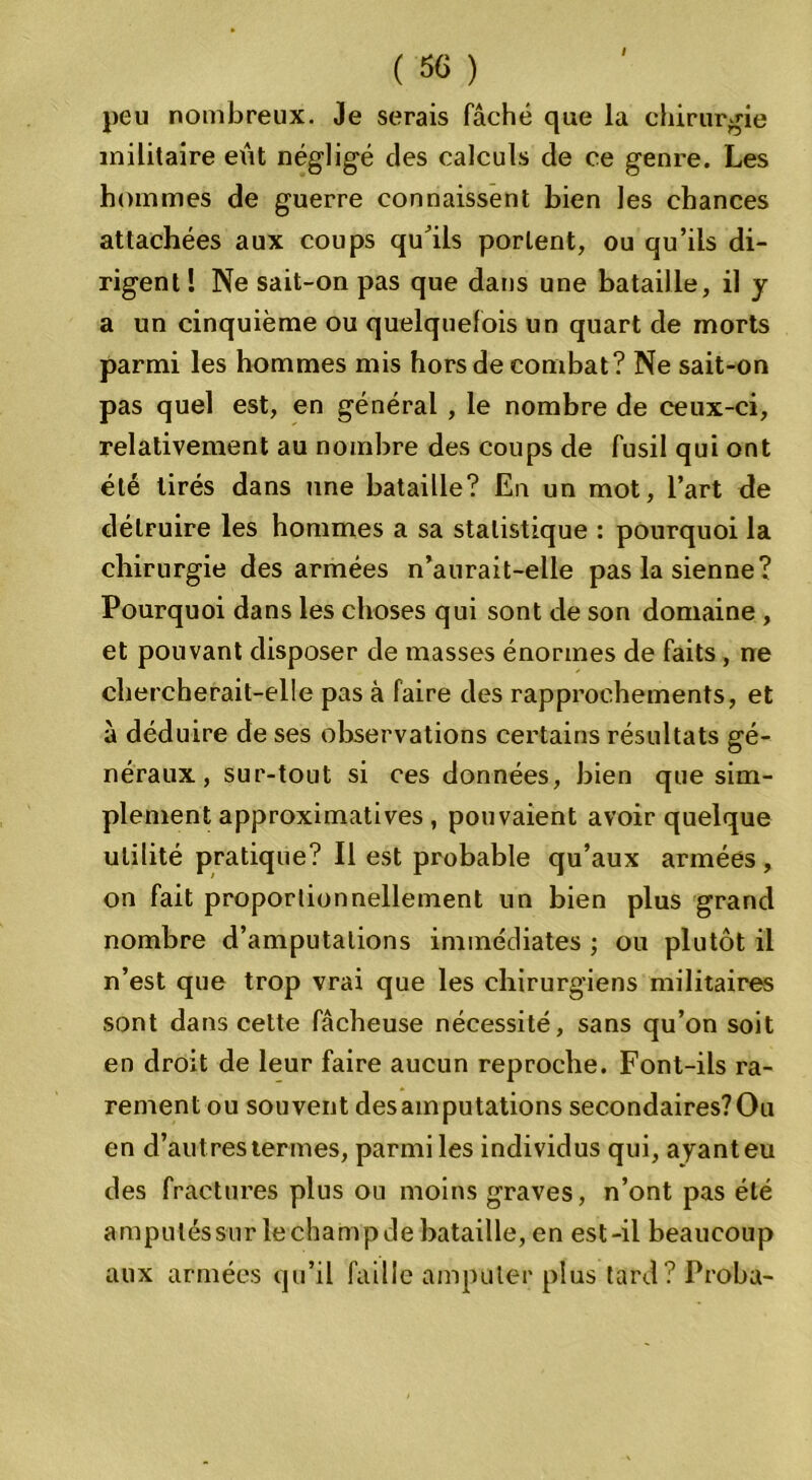 ( 56 ) peu nombreux. Je serais fâché que la chirurgie militaire eût négligé des calculs de ce genre. Les hommes de guerre connaissent bien les chances attachées aux coups qu'ils portent, ou qu’ils di- rigent ! Ne sait-on pas que dans une bataille, il y a un cinquième ou quelquefois un quart de morts parmi les hommes mis hors de combat? Ne sait-on pas quel est, en général , le nombre de ceux-ci, relativement au nombre des coups de fusil qui ont été tirés dans une bataille? En un mot, l’art de détruire les hommes a sa statistique : pourquoi la chirurgie des armées n’aurait-elle pas la sienne? Pourquoi dans les choses qui sont de son domaine , et pouvant disposer de masses énormes de faits, ne chercherait-elle pas à faire des rapprochements, et à déduire de ses observations certains résultats gé- néraux , sur-tout si ces données, bien que sim- plement approximatives , pouvaient avoir quelque utilité pratique? Il est probable qu’aux armées , on fait proportionnellement un bien plus grand nombre d’amputations immédiates ; ou plutôt il n’est que trop vrai que les chirurgiens militaires sont dans cette fâcheuse nécessité, sans qu’on soit en droit de leur faire aucun reproche. Font-ils ra- rement ou souvent desainputations secondaires?Ou en d’autres termes, parmi les individus qui, ayant eu des fractures plus ou moins graves, n’ont pas été amputés sur lechampde bataille, en est-il beaucoup aux armées qu’il faille amputer plus tard? Proba-