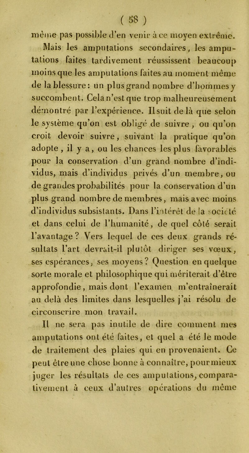 même pas possible d’en venir à ce moyen extrême. Mais les amputations secondaires, les ampu- tations faites tardivement réussissent beaucoup moins que les amputations faites au moment même de la blessure : un plus grand nombre d’hommesy succombent. Cela n’est que trop malheureusement démontré par l’expérience. Il suit delà que selon le système qu’on est obligé de suivre , ou qu’on croit devoir suivre, suivant la pratique qu’on adopte , il y a, ou les chances les plus favorables pour la conservation d’un grand nombre d’indi- vidus, mais d’individus privés d’un membre, ou de grandes probabilités pour la conservation d’un plus grand nombre de membres, mais avec moins d’individus subsistants. Dans l’intérêt de la och lé et dans celui de l’humanité, de quel côté serait l’avantage? Vers lequel de ces deux grands ré- sultats l’art devrait-il plutôt diriger ses vœux, ses espérances, ses moyens? Question enquelque sorte morale et philosophique qui mériterait d’être approfondie , mais dont l’examen m’entraînerait au delà des limites dans lesquelles j’ai résolu de circonscrire mon travail. Il ne sera pas inutile de dire comment mes amputations ont été faites, et quel a été le mode de traitement des plaies qui en provenaient. Ce peut être une chose bonne à connaître, pourmieux juger les résultats de ces amputations, compara- tivement à ceux d’autres opérations du même