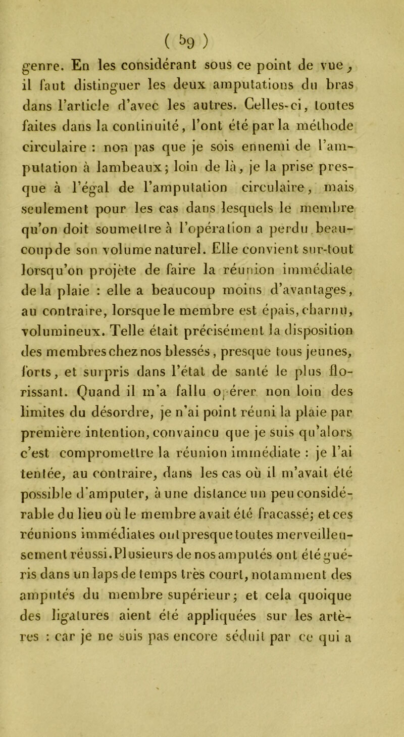 genre. En les considérant sous ce point de vue, il faut distinguer les deux amputations du bras dans l’arlicle d’avec les autres. Celles-ci, toutes faites dans la continuité, l’ont été par la méthode circulaire : non pas que je sois ennemi de l’am- putation à lambeaux; loin de là, je la prise pres- que à l’égal de l’amputation circulaire, mais seulement pour les cas dans lesquels le membre qu’on doit soumettre à l’opération a perdu beau- coupde son volume naturel. Elle convient sur-tout lorsqu’on projeté de faire la réunion immédiate delà plaie : elle a beaucoup moins d’avantages, au contraire, lorsquele membre est épais,charnu, volumineux. Telle était précisément la disposition des membres chez nos blessés , presque tous jeunes, forts, et surpris dans l’étal de santé le plus flo- rissant. Quand il m'a fallu obérer non loin des limites du désordre, je n’ai point réuni la plaie par première intention, convaincu que je suis qu’alors c’est compromettre la réunion immédiate : je l’ai tentée, au contraire, dans les cas où il m’avait été possible d'amputer, aune distance un peu considé- rable du lieu où le membre avait été fracassé; et ces réunions immédiates onlpresquetoulesmerveilleu- sement réussi.Plusieurs de nos amputés ont été g ué- ris dans un laps de temps très court, notamment des amputés du membre supérieur ; et cela quoique des ligatures aient été appliquées sur les artè- res : car je ne suis pas encore séduit par ce qui a
