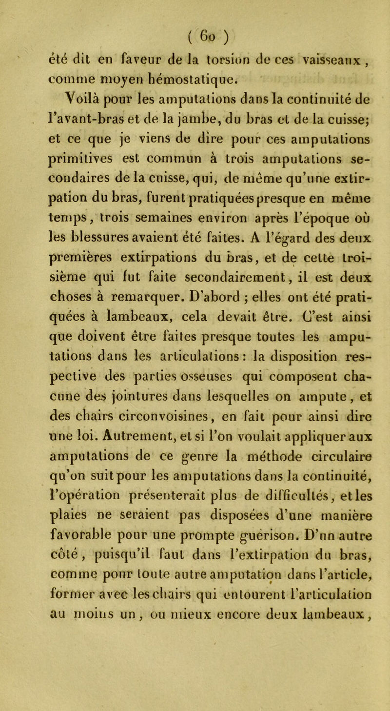 été dit en faveur de la torsion de ces vaisseaux , comme moyen hémostatique. Yoilà pour les amputations dans la continuité de l’avant-bras et de la jambe, du bras et de la cuisse; et ce que je viens de dire pour ces amputations primitives est commun à trois amputations se- condaires de la cuisse, qui, de même qu’une extir- pation du bras, furent pratiquées presque en même temps, trois semaines environ après l’époque où les blessures avaient été faites. A l’égard des deux premières extirpations du bras, et de celte troi- sième qui fut faite secondairement, il est deux choses à remarquer. D’abord ; elles ont été prati- quées à lambeaux, cela devait être. C’est ainsi que doivent être faites presque toutes les ampu- tations dans les articulations: la disposition res- pective des parties osseuses qui composent cha- cune des jointures dans lesquelles on ampute, et des chairs circonvoisines, en fait pour ainsi dire une loi. Autrement, et si l’on voulait appliquer aux amputations de ce genre la méthode circulaire qu’on suitpour les amputations dans la continuité, l’opération présenterait plus de difficultés, et les plaies ne seraient pas disposées d’une manière favorable pour une prompte guérison. D’un autre côté, puisqu’il faut dans l’extirpation du bras, comme pour toute autre amputation dans l’article, former avec les chairs qui entourent l’articulation au moins un, ou mieux encore deux lambeaux,