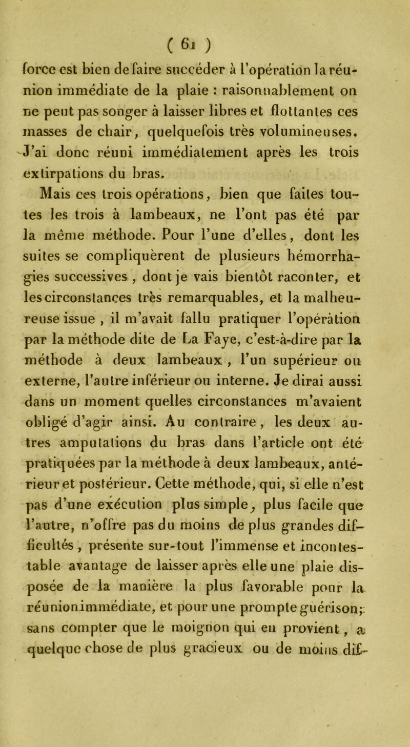 force est bien défaire succéder à l’opération la réu- nion immédiate de la plaie : raisonnablement on ne peut pas songer à laisser libres et flottantes ces masses de chair, quelquefois très volumineuses. J’ai donc réuni immédiatement après les trois extirpations du bras. Mais ces trois opérations, bien que faites tou- tes les trois à lambeaux, ne l’ont pas été par la même méthode. Pour l’une d’elles, dont les suites se compliquèrent de plusieurs hémorrha- gies successives , dont je vais bientôt raconter, et les circonstances très remarquables, et la malheu- reuse issue , il m’avait fallu pratiquer l’opération par la méthode dite de La Faye, c’est-à-dire par la méthode à deux lambeaux , l’un supérieur ou externe, l’autre inférieur ou interne. Je dirai aussi dans un moment quelles circonstances m’avaient obligé d’agir ainsi. Au contraire, les deux au- tres amputations du bras dans l’article ont été pratiquées par la méthode à deux lambeaux, anté- rieur et postérieur. Cette méthode, qui, si elle n’est pas d’une exécution plus simple, plus facile que l’autre, n’offre pas du moins déplus grandes dif- ficultés , présente sur-tout l’immense et incontes- table avantage de laisser après elle une plaie dis- posée de la manière la plus favorable pour la réunionimmédiate, et pour une prompte guérison; sans compter que le moignon qui en provient, æ quelque chose de plus gracieux ou de moins dît-