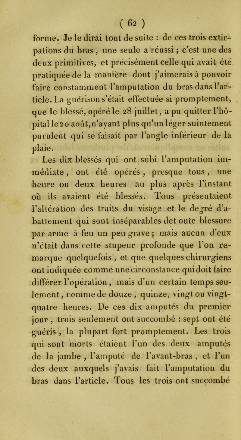 forme. Je le dirai tout de suite : de ces trois extir- pations du bras , une seule a réussi ; c’est une des deux primitives, et précisément celle qui avait été pratiquée de la manière dont j’aimerais à pouvoir faire constamment l’amputation du bras dans l’ar- ticle. La guérison s’était effectuée si promptement, que le blessé, opéré le 28 juillet, a pu quitter l’hô- pital le2o août,n’ayant plus qu’un léger suintement purulent qui se faisait par l’angle inférieur de la plaie. Les dix blessés qui ont subi l’amputation im- médiate , ont été opérés, presque tous , une heure ou deux heures au plus après l’instant où ils avaient été blessés. Tous présentaient l’altération des traits du visage et le degré d’a- battement qui sont inséparables det ouïe blessure par arme à feu un peu grave ; mais aucun d’eux 11’était dans celte stupeur profonde que l’on re- marque quelquefois , et que quelques chirurgiens ont indiquée comme une circonstance quidoit faire différer l’opération , mais d’un certain temps seu- lement, comme de douze , quinze, vingt ou vingt- quatre heures. De ces dix amputés du premier jour , trois seulement ont succombé : sept ont été guéris , la plupart fort promptement. Les trois qui sont morts étaient l’un des deux amputés de la jambe, l’amputé de l’avant-bras, et l’un des deux auxquels j’avais fait l’amputation du bras dans l’article. Tous les trois ont succombé