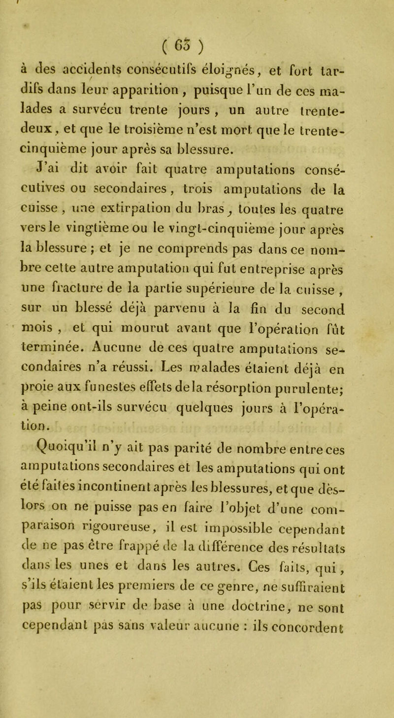 ( 63 ) à des accidents consécutifs éloignés, et fort lar- difs dans leur apparition , puisque l’un de ces ma- lades a survécu trente jours , un autre trente- deux, et que le troisième n’est mort que le trente- cinquième jour après sa blessure. J’ai dit avoir fait quatre amputations consé- cutives ou secondaires, trois amputations de la cuisse , une extirpation du bras ,, toutes les quatre vers le vingtième ou le vingt-cinquième jour après la blessure ; et je ne comprends pas dans ce nom- bre cette autre amputation qui fut entreprise après une fracture de la partie supérieure de la cuisse , sur un blessé déjà parvenu à la fin du second mois , et qui mourut avant que l’opération fût terminée. Aucune de ces quatre amputations se- condaires n’a réussi. Les malades étaient déjà en proie aux funestes effets delà résorption purulente; à peine ont-ils survécu quelques jours à l’opéra- tion. Quoiqu il n y ait pas parité de nombre entre ces amputations secondaires et les amputations qui ont été faites incontinent après les blessures, et que dès- lors on ne puisse pas en faire l’objet d’une com- paraison rigoureuse, il est impossible cependant de ne pas etre frappé de la différence des résultats dans les unes et dans les autres. Ces faits, qui, s’ils étaient les premiers de ce genre, ne suffiraient pas pour servir de base à une doctrine, ne sont cependant pas sans valeur aucune : ils concordent
