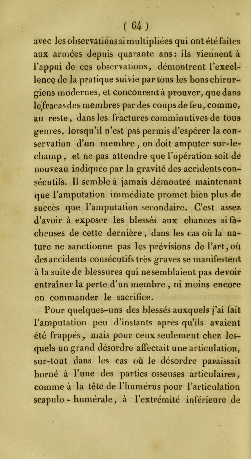 avec les observations si multipliées qui ont été faites aux armées depuis quarante ans: ils viennent à l’appui de ces observations, démontrent l’excel- lence de la pratique suivie par tous les bons chirur- giens modernes, et concourent à prouver, que dans leTracasdes membres par des coups de feu, comme, au reste, dans les fractures comminutives de tous genres, lorsqu’il n’est pas permis d’espérer la con- servation d’un membre, on doit amputer sur-le- champ , et ne pas attendre que l’opération soit de nouveau indiquée par la gravité des accidents con- sécutifs. Il semble à jamais démontré maintenant que l’amputation immédiate promet bien plus de succès que l’amputation secondaire. C’est assez d’avoir à exposer les blessés aux chances si fâ- cheuses de cette dernière , dans les cas où la na- ture ne sanctionne pas les prévisions de Part, où desaccidents consécutifs très graves se manifestent à la suite de blessures qui nesemblaient pas devoir entraîner la perte d’un membre, ni moins encore en commander le sacrifice. Pour quelques-uns des blessés auxquels j’ai fait l’amputation peu d’instants après qu’ils avaient été frappés, mais pour ceux seulement chez les- quels un grand désordre affectait une articulation, sur-tout dans les cas où le désordre paraissait borné à l’une des parties osseuses articulaires, comme à la tête de l’humérus pour l’articulation scapulo - humérale, à l’extrémité inférieure de