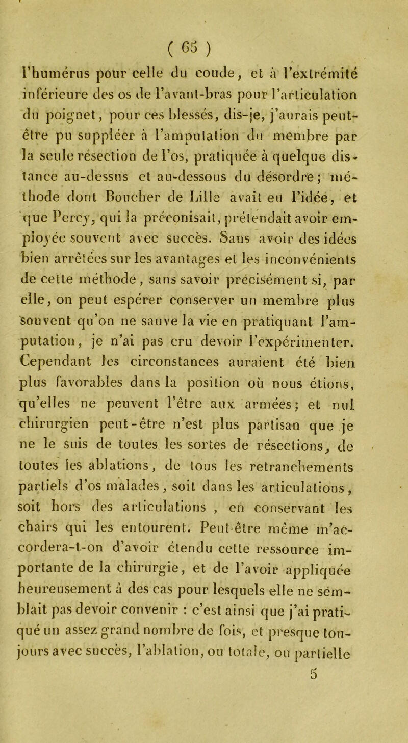 l’humérus pour celle du coude, et à l’extrémité inférieure des os de l’avaul-bras pour l’articulation du poignet, pour ces blessés, dis-je, j’aurais peut- être pu suppléer à l’ampulation du membre par la seule résection de l’os, pratiquée à quelque dis- tance au-dessus et au-dessous du désordre; mé- thode dont Boucher de Lille avait eu l’idée, et que Percv, qui la préconisait, prétendait avoir em- ployée souvent avec succès. Sans avoir des idées bien arrêtées sur les avantages et les inconvénients de cette méthode, sans savoir précisément si, par elle, on peut espérer conserver un membre plus souvent qu’on ne sauve la vie en pratiquant l’am- putation, je n’ai pas cru devoir l’expérimenter. Cependant les circonstances auraient été bien plus favorables dans la position où nous étions, qu’elles ne peuvent l’être aux armées; et nul chirurgien peut-être n’est plus partisan que je ne le suis de toutes les sortes de résections, de toutes les ablations, de tous les retranchements partiels d’os malades, soit dans les articulations, soit hors des articulations , en conservant les chairs qui les entourent. Peut être même m’ac- cordera-t-on d’avoir étendu celle ressource im- portante de la chirurgie, et de l’avoir appliquée heureusement à des cas pour lesquels elle ne sem- blait pas devoir convenir : c’est ainsi que j’ai prati- qué un assez grand nombre de fois, et presque tou- jours avec succès, l’ablation, ou totale, ou partielle