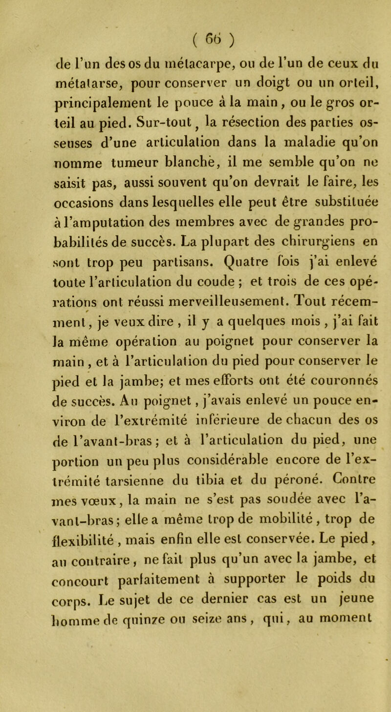 de l’un des os du métacarpe, ou de l’un de ceux du métatarse, pour conserver un doigt ou un orteil, principalement le pouce à la main , ou le gros or- teil au pied. Sur-tout} la résection des parties os- seuses d’une articulation dans la maladie qu’on nomme tumeur blanche, il me semble qu’on ne saisit pas, aussi souvent qu’on devrait le faire, les occasions dans lesquelles elle peut être substituée à l’amputation des membres avec de grandes pro- babilités de succès. La plupart des chirurgiens en sont trop peu partisans. Quatre fois j’ai enlevé toute l’articulation du coude ; et trois de ces opé- rations ont réussi merveilleusement. Tout récem- ✓ ment, je veux dire , il y a quelques mois , j’ai fait la même opération au poignet pour conserver la main , et à l’articulation du pied pour conserver le pied et la jambe; et mes efforts ont été couronnés de succès. Au poignet, j’avais enlevé un pouce en- viron de l’extrémité inférieure de chacun des os de l’avant-bras ; et à l’articulation du pied, une portion un peu plus considérable encore de l’ex- trémité tarsienne du tibia et du péroné. Contre mes vœux, la main ne s’est pas soudée avec l’a- vant-bras; elle a même trop de mobilité, trop de flexibilité , mais enfin elle est conservée. Le pied, au contraire, ne fait plus qu’un avec la jambe, et concourt parfaitement à supporter le poids du corps. Le sujet de ce dernier cas est un jeune homme de quinze ou seize ans , qui, au moment