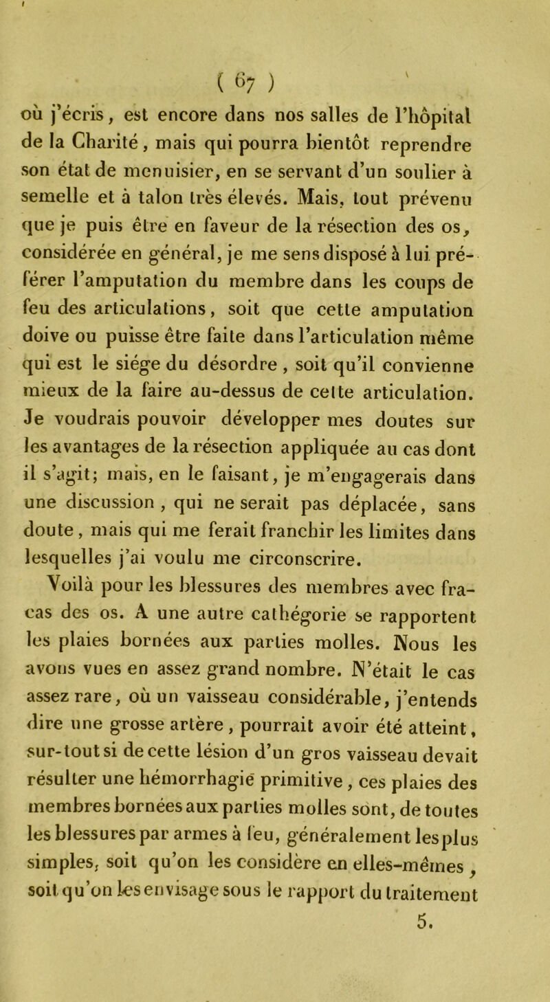 ( «7 ) où j’écris, est encore dans nos salles de l’hôpital de la Charité, mais qui pourra bientôt, reprendre son état de menuisier, en se servant d’un soulier à semelle et à talon très élevés. Mais, tout prévenu que je puis être en faveur de la résection des os, considérée en général, je me sens disposé à lui pré- férer l’amputation du membre dans les coups de feu des articulations, soit que cette amputation doive ou puisse être faite dans l’articulation même qui est le siège du désordre , soit qu’il convienne mieux de la faire au-dessus de celte articulation. Je voudrais pouvoir développer mes doutes sur les avantages de la résection appliquée au cas dont il s’agit; mais, en le faisant, je m’engagerais dans une discussion, qui ne serait pas déplacée, sans doute , mais qui me ferait franchir les limites dans lesquelles j’ai voulu me circonscrire. Voilà pour les blessures des membres avec fra- cas des os. A une autre cathégorie se rapportent les plaies bornées aux parties molles. Nous les avons vues en assez grand nombre. N’était le cas assez rare, où un vaisseau considérable, j’entends dire une grosse artère , pourrait avoir été atteint, sur-tout si de cette lésion d’un gros vaisseau devait résulter une hémorrhagie primitive, ces plaies des membres bornées aux parties molles sont, de toutes les blessures par armes à leu, généralement les plus simples, soit qu’on les considère en elles-mêmes , soil qu’on lesenvisage sous le rapport du traitement 5.