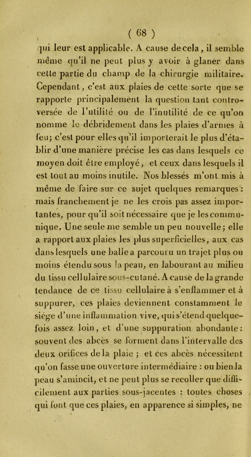 , ( «8 ) pii leur est applicable. A cause de cela, il semble .même epi’il ne peut plus y avoir à glaner dans celle partie du champ de la chirurgie militaire. Cependant, c’est aux plaies de cette sorte que se rapporte principalement la question tant contro- versée de l’utilité ou de l’inutilité de ce qu’on nomme le débridement dans les plaies d’armes à feu; c’est pour elles qu’il importerait le plus d’éta- blir d’une manière précise les cas dans lesquels ce moyen doit être employé, et ceux dans lesquels il est tout au moins inutile. Nos blessés m’ont mis à même de faire sur ce sujet quelques remarques : mais franchement je ne les crois pas assez impor- / tantes, pour qu’il soit nécessaire que je les commu- nique. Une seule me semble un peu nouvelle ; elle a rapport aux plaies les plus superficielles, aux cas dans lesquels une balle a parcouru un trajet plus ou moins étendu sous la peau, en labourant au milieu du tissu cellulaire sous-cutané. A cause de la grande tendance de ce tissu cellulaire à s’enflammer et à suppurer, ces plaies deviennent constamment le siège d’une inflammation vive, qui s’étend quelque- fois assez loin, et d’une suppuration abondante: souvent des abcès se forment dans l’intervalle des deux orifices delà plaie ; et ces abcès nécessitent qu’on fasse une ouverture intermédiaire : ou bien la peau s’amincit, et ne peut plus se recoller que diffi- cilement aux parties sous-jacentes : toutes choses qui font que ces plaies, en apparence si simples, ne