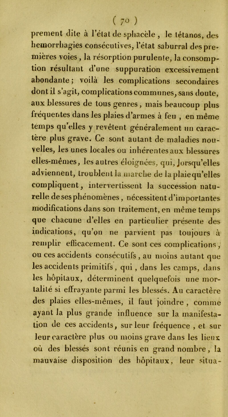 ( 7° ) prement clile à l’état de sphacèle , le tétanos, des hémorrhagies consécutives, l’état saburral des pre- mières voies, la résorption purulente, la consomp- tion résultant d une suppuration excessivement abondante ; voilà les complications secondaires dont il s’agit, complications communes, sans doute, aux blessures de tous genres, mais beaucoup plus fréquentes dans les plaies d’armes à feu , en même temps qu elles y revêtent généralement un carac- tère plus grave. Ce sont autant de maladies nou- velles, les unes locales ou inhérentes aux blessures elles-mêmes, les autres éloignées, qui, Jorsqu’elles adviennent, troublent la marche de la plaiequ’elles compliquent, intervertissent la succession natu- relle de ses phénomènes , nécessitent d’importantes modifications dans son traitement, en même temps que chacune d’elles en particulier présente des indications, qu’on ne parvient pas toujours à remplir efficacement. Ce sont ces complications, ou ces accidents consécutifs , au moins autant que les accidents primitifs, qui , dans les camps, dans les hôpitaux, déterminent quelquefois une mor- talité si effrayante parmi les blessés. Au caractère des plaies elles-mêmes, il faut joindre , comme ayant la plus grande influence sur la manifesta- tion de ces accidents, sur leur fréquence , et sur leur caractère plus ou moins grave dans les lieux où des blessés sont réunis en grand nombre, la mauvaise disposition des hôpitaux, leur situa-