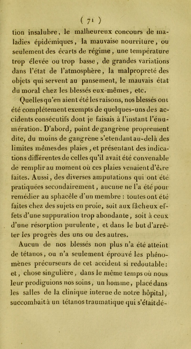 tion insalubre, le malheureux concours de ma- ladies épidémiques, la mauvaise nourriture, ou seulement des écarts de régime, une température trop élevée ou trop basse, de grandes variations dans l’état de l’atmosphère, la malpropreté des objets qui servent au pansement, le mauvais état du moral chez les blessés eux-mêmes, etc. Quelles qu’en aien t été les raisons, nos blessés on i été complètement exempts de quelques-uns des ac- cidents consécutifs dont je faisais à l’instant l’énu- mération. D’abord; point de gangrène proprement dite, du moins de gangrène s’étendant au-delà des limites mêmes des plaies, et présentant des indica- tions différentes de celles qu’il avait été convenable de remplir au moment où ces plaies venaient d’êire faites. Aussi, des diverses amputations qui ont été pratiquées secondairement, aucune ne l’a élé pour remédier au sphacèle d’un membre : toutes ont été faites chez des sujets en proie, soit aux fâcheux ef- fets d’une suppuration trop abondante, soit à ceux d’une résorption purulente, et dans le but d’arrê- ter les progrès des uns ou des autres. Aucun de nos blessés non plus n’a élé atteint de tétanos, ou n’a seulement éprouvé les phéno- mènes précurseurs de cet accident si redoutable: et, chose singulière, dans le même temps où nous leur prodiguions nos soins, un homme, placédans les salles de la clinique interne de notre hôpital, succombaità un tétanos traumatique qui s’étaitdé-