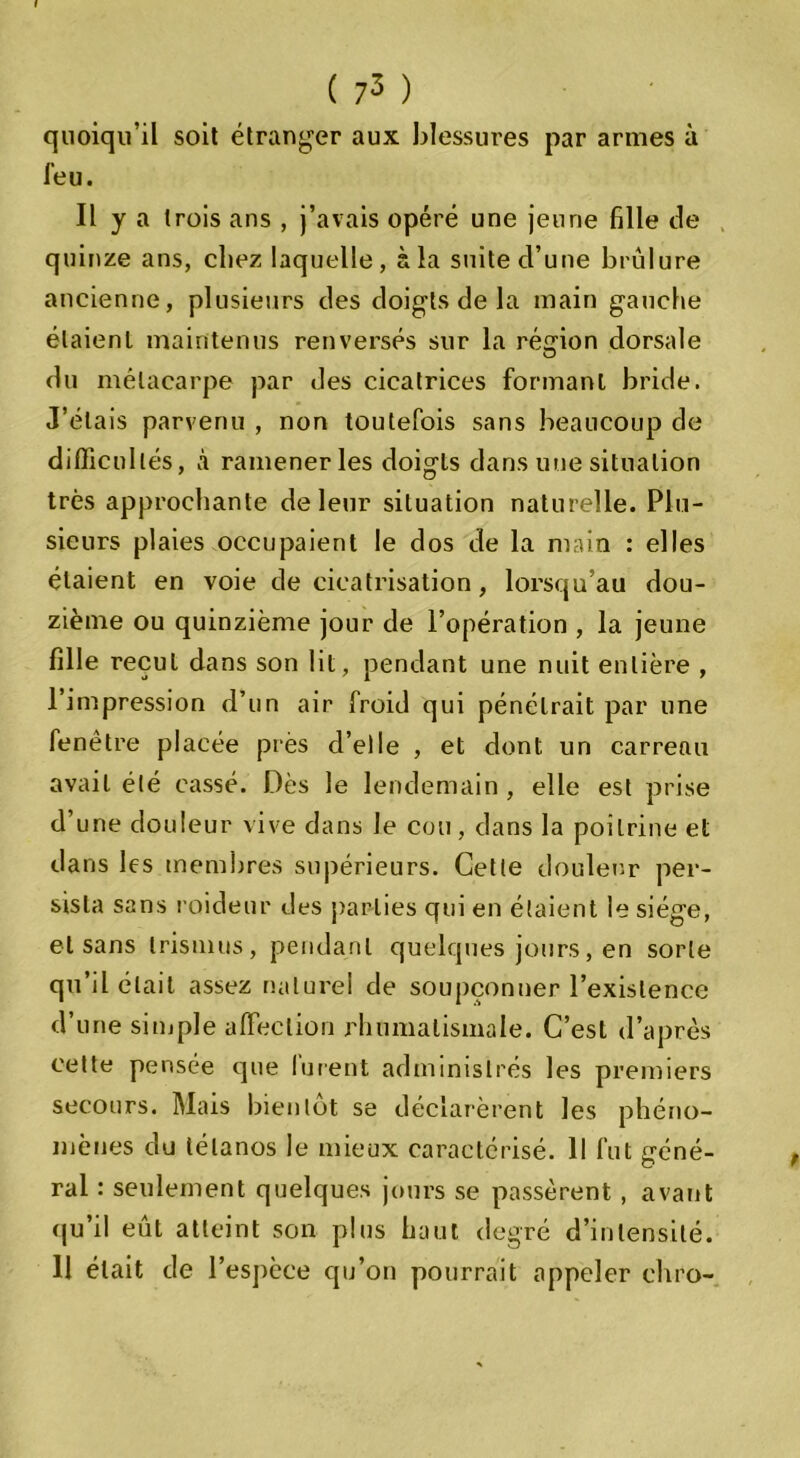 ( 73 ) quoiqu’il soit étranger aux blessures par armes à l'eu. Il y a trois ans , j’avais opéré une jeune fille de quinze ans, chez laquelle, à la suite d’une brûlure ancienne, plusieurs des doigts de la main gauche étaient maintenus renversés sur la région dorsale du métacarpe par des cicatrices formant bride. J’étais parvenu , non toutefois sans beaucoup de difficultés, à ramener les doigls dans une situation très approchante de leur situation naturelle. Plu- sieurs plaies occupaient le dos de la main : elles étaient en voie de cicatrisation, lorsqu’au dou- zième ou quinzième jour de l’opération , la jeune fille recul dans son lit, pendant une nuit entière , l’impression d’un air froid qui pénétrait par une fenêtre placée près d’elle , et dont un carreau avait été cassé. Dès le lendemain , elle est prise d’une douleur vive dans le cou, dans la poitrine et dans les membres supérieurs. Cette douleur per- sista sans raideur des parties qui en étaient le siège, et sans trisinus, pendant quelques jours, en sorte qu’il était assez naturel de soupçonner l’existence d’une simple affection rhumatismale. C’est d’après cette pensée que furent administrés les premiers secours. Mais bientôt se déclarèrent les phéno- mènes du tétanos le mieux caractérisé. Il fut géné- ral : seulement quelques jours se passèrent , avant qu’il eût atteint son plus haut degré d’intensité.