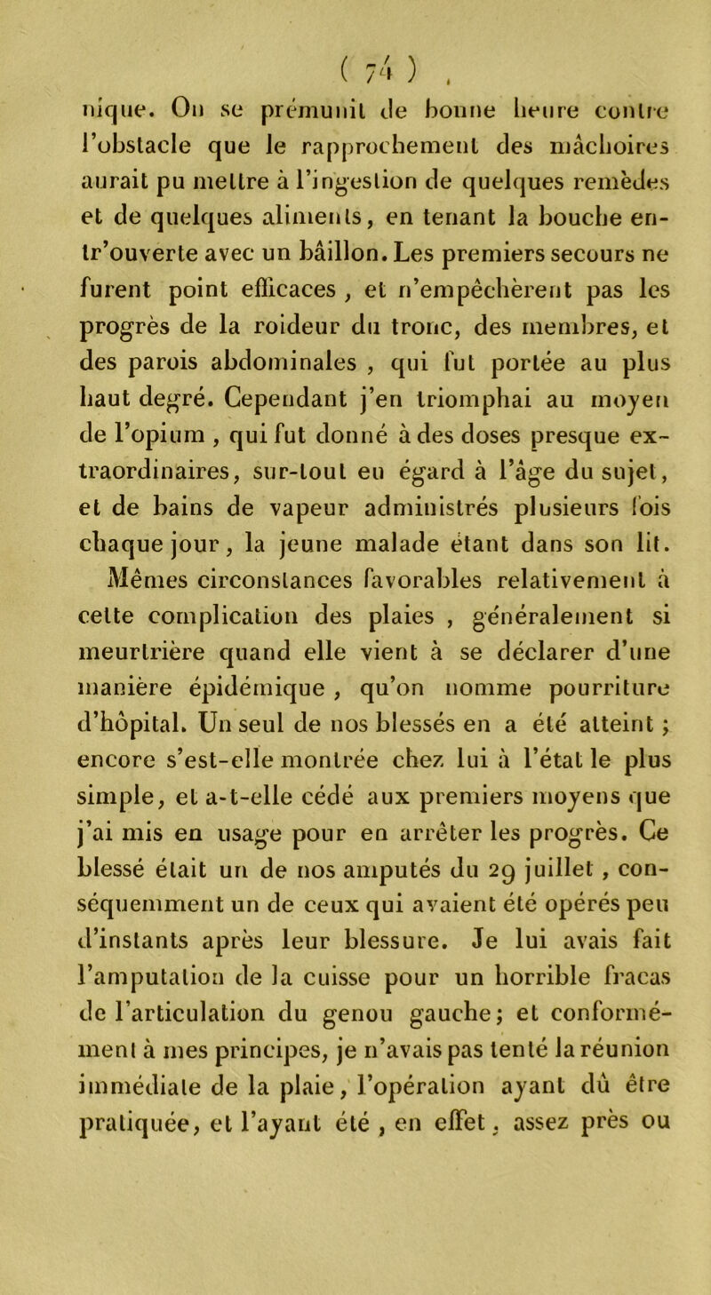 nique. On se prémunit tle bonne heure contre l’obstacle que le rapprochement des mâchoires aurait pu mettre à l’ingestion de quelques remèdes et de quelques aliments, en tenant la bouche eri- tr’ouverte avec un bâillon. Les premiers secours ne furent point efficaces , et n’empêchèrent pas les progrès de la roideur du tronc, des membres, et des parois abdominales , qui fut portée au plus haut degré. Cependant j’en triomphai au moyeu de l’opium , qui fut donné à des doses presque ex- traordinaires, sur-tout eu égard à l’âge du sujet, et de bains de vapeur administrés plusieurs lois chaque jour, la jeune malade étant dans son lit. Mêmes circonstances favorables relativement à celte complication des plaies , généralement si meurtrière quand elle vient à se déclarer d’une manière épidémique , qu’on nomme pourriture d’hôpital. Un seul de nos blessés en a été atteint ; encore s’est-elle montrée chez lui à l’état le plus simple, et a-t-elle cédé aux premiers moyens que j’ai mis en usage pour en arrêter les progrès. Ce blessé était uri de nos amputés du 29 juillet , con- séquemment un de ceux qui avaient été opérés peu d’instants après leur blessure. Je lui avais fait l’amputation de la cuisse pour un horrible fracas de l’articulation du genou gauche; et conformé- ment à mes principes, je n’avais pas tenté la réunion immédiate de la plaie, l’opération ayant dû être pratiquée, et l’ayant été , en effet. assez près ou