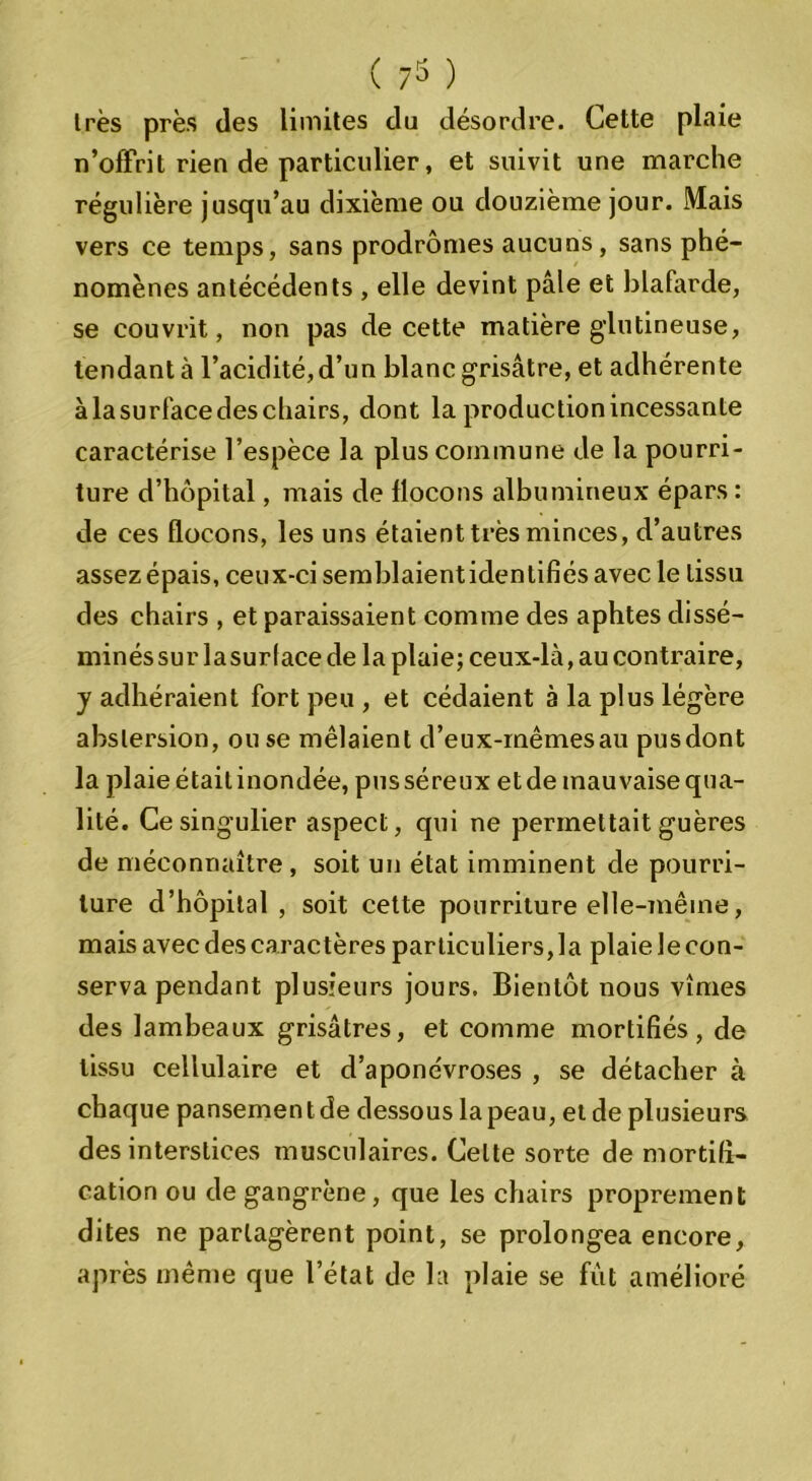 1res près des limites du désordre. Cette plaie n’offrit rien de particulier, et suivit une marche régulière jusqu’au dixième ou douzième jour. Mais vers ce temps, sans prodromes aucuns, sans phé- nomènes antécédents , elle devint pâle et blafarde, se couvrit, non pas de cette matière glutineuse, tendant à l’acidité,d’un blanc grisâtre, et adhérente àlasurfacedeschairs, dont la production incessante caractérise l’espèce la plus commune de la pourri- ture d’hôpital, mais de flocons albumineux épars : de ces flocons, les uns étaient très minces, d’autres assez épais, ceux-ci semblaientidentifiés avec le tissu des chairs , et paraissaient comme des aphtes dissé- minés sur lasurlace de la plaie; ceux-là, au contraire, y adhéraient fort peu , et cédaient à la plus légère abslersion, ou se mêlaient d’eux-rnêmesau pusdont la plaie était inondée, pus séreux et de mauvaise qua- lité. Ce singulier aspect, qui ne permettait guères de méconnaître, soit un état imminent de pourri- ture d’hôpital, soit cette pourriture elle-même, mais avec des caractères particuliers, la plaie le con- serva pendant plusieurs jours. Bientôt nous vîmes des lambeaux grisâtres, et comme mortifiés, de tissu cellulaire et d’aponévroses , se détacher à chaque pansemen t de dessous la peau, et de plusieurs des interstices musculaires. Celte sorte de mortifi- cation ou de gangrène, que les chairs proprement dites ne partagèrent point, se prolongea encore, après même que l’état de la plaie se fût amélioré