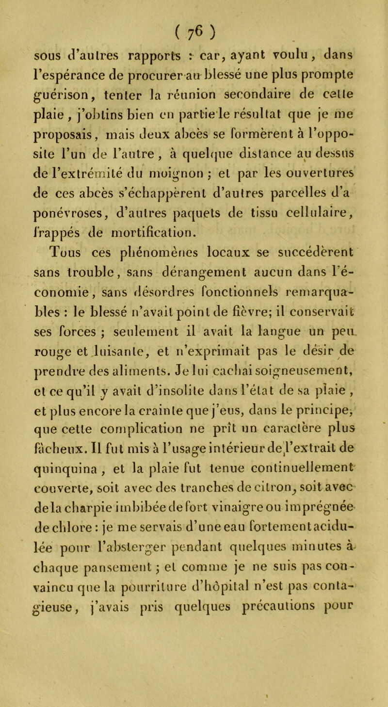 sous d’au 1res rapports î car, ayant voulu, clans l’espérance de procurer au blessé une plus prompte guérison, tenter la réunion secondaire de celte plaie , j’obtins bien en partie le résultat que je me proposais, mais deux abcès se formèrent à l’oppo- sile l’un de l’autre, à quelque distance au dessus de l’extrémité du moignon; et par les ouvertures de ces abcès s’échappèrent d’autres parcelles d’a ponévroses, d’autres paquets de tissu cellulaire, frappés de mortification. Tous ces phénomènes locaux se succédèrent sans trouble, saris dérangement aucun dans l’é- conomie, sans désordres fonctionnels remarqua- bles : le blessé n’avait point de fièvre; il conservait ses forces ; seulement il avait la langue un peu. rouge et luisante, et n’exprimait pas le désir de prendre des aliments. Je lui cachai soigneusement, et ce qu’il y avait d’insolite dans l’état de sa plaie , et plus encore la crainte que j’eus, dans le principe, que cette complication ne prît un caractère plus fâcheux. Il fut mis à l’usage intérieur de'l’extrait de quinquina , et la plaie fut tenue continuellement couverte, soit avec des tranches de citron,, soit avec delà charpie imbibée de fort vinaigre ou imprégnée de chlore : je me servais d’une eau fortement acidu- lée pour l’abslerger pendant quelques minutes à chaque pansement; et comme je ne suis pas con- vaincu que la pourriture d’hôpital n’est pas conta- gieuse, j’avais pris quelques précautions pour
