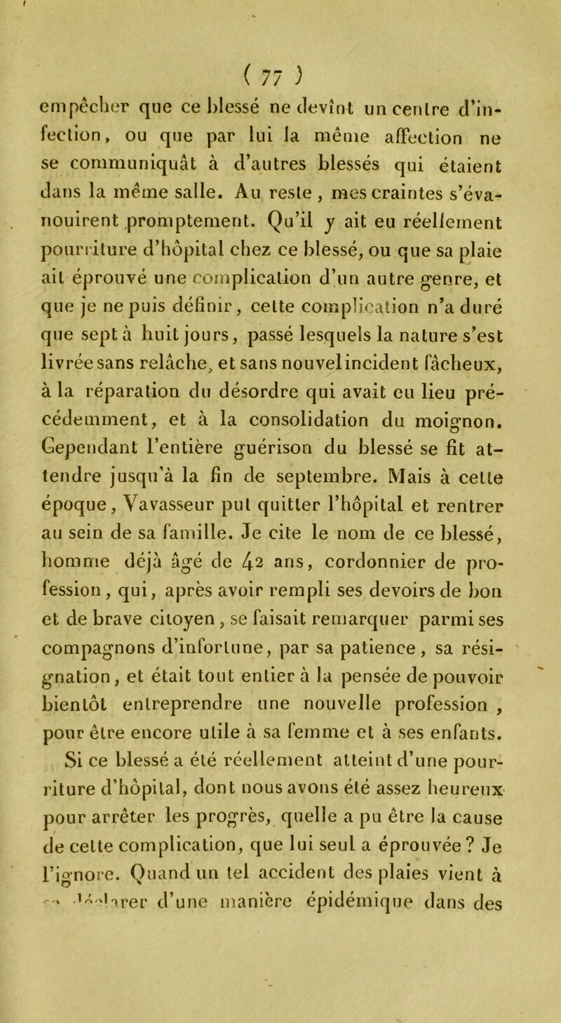 empêcher que ce blessé ne devînt un centre d’in- fection, ou que par lui la même affection ne se communiquât à d’autres blessés qui étaient dans la même salle. Au reste, mes craintes s’éva- nouirent promptement. Qu’il y ait eu réellement pourriture d’hôpital chez ce blessé, ou que sa plaie ail éprouvé une complication d’un autre genre, et que je ne puis définir, celte complication n’a duré que sept à huit jours, passé lesquels la nature s’est livrée sans relâche, et sans nouvelincident fâcheux, à la réparation du désordre qui avait eu lieu pré- cédemment, et à la consolidation du moignon. Cependant l’entière guérison du blessé se fit at- tendre jusqu’à la fin de septembre. Mais à cette époque, Vavasseur put quitter l’hôpital et rentrer au sein de sa famille. Je cite le nom de ce blessé, homme déjà âgé de 42 ans, cordonnier de pro- fession , qui, après avoir rempli ses devoirs de bon et de brave citoyen , se faisait remarquer parmi ses compagnons d’infortune, par sa patience, sa rési- gnation, et était tout entier à la pensée de pouvoir bientôt entreprendre une nouvelle profession , pour être encore utile à sa femme et à ses enfants. Si ce blessé a été réellement atteint d’une pour- riture d’hôpital, dont nous avons été assez heureux pour arrêter les progrès, quelle a pu être la cause de celte complication, que lui seul a éprouvée ? Je l’ignore. Quand un tel accident des plaies vient à ... .îx-.iiper d’une manière épidémique dans des