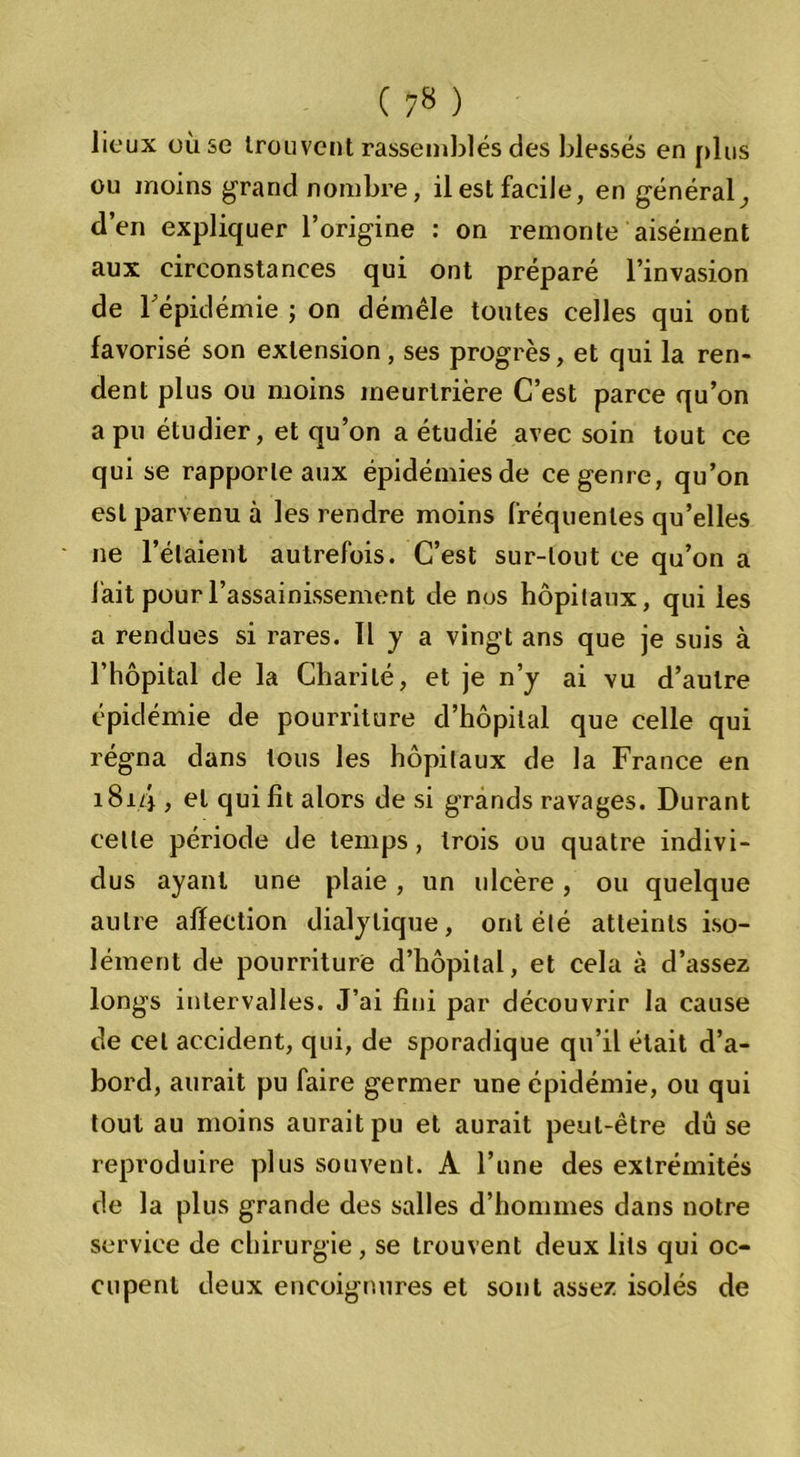 lieux où se trouvent rassemblés des blessés en plus ou moins grand nombre, il est facile, en général, d’en expliquer l’origine : on remonte aisément aux circonstances qui ont préparé l’invasion de l'épidémie ; on démêle toutes celles qui ont favorisé son extension, ses progrès, et qui la ren- dent plus ou moins meurtrière C’est parce qu’on a pu étudier, et qu’on a étudié avec soin tout ce qui se rapporte aux épidémies de ce genre, qu’on est parvenu à les rendre moins fréquentes qu’elles ne l’étaient autrefois. C’est sur-tout ce qu’on a lait pour l’assainissement de nus hôpitaux, qui les a rendues si rares. Il y a vingt ans que je suis à l’hôpital de la Charité, et je n’y ai vu d’autre épidémie de pourriture d’hôpital que celle qui régna dans tous les hôpitaux de la France en 181.4 y cl qui fit alors de si grands ravages. Durant celle période de temps, trois ou quatre indivi- dus ayant une plaie, un ulcère , ou quelque autre affection dialytique, ont été atteints iso- lément de pourriture d’hôpital, et cela à d’assez longs intervalles. J’ai fini par découvrir la cause de cet accident, qui, de sporadique qu’il était d’a- bord, aurait pu faire germer une épidémie, ou qui tout au moins aurait pu et aurait peut-être dû se reproduire plus souvent. A l’une des extrémités de la plus grande des salles d’hommes dans notre service de chirurgie, se trouvent deux lits qui oc- cupent deux encoignures et sont assez isolés de