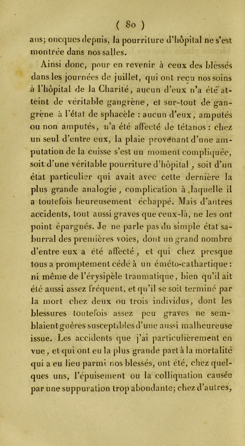 ans; oncques depuis, Ja pourriture d’hôpital ne s’est montrée dans nos salles. Ainsi donc, pour en revenir à ceux des blessés dans les journées de juillet, qui ont reçu nos soins cà l’hôpital de la Charité, aucun d’eux n’a été at- teint de véritable gangrène, et sur-tout de gan- grène à l’état de sphacèle : aucun d’eux, amputés ou non amputés, n’a été affecté de tétanos : chez un seul d’entre eux, la plaie provenant d’une am- putation de la cuisse s’est un moment compliquée, soit d’une véritable pourriture d’hôpital , soit d’un état particulier qui avait avec celte dernière la plus grande analogie, complication à laquelle il a toutefois heureusement échappé. Mais d’autres accidents, tout aussi graves que ceux-là, ne les ont point épargnés. Je ne parle pas du simple état sa- burral des premières voies, dont un grand nombre d’entre eux a été affecté , et qui chez presque tous a promptement cède à un éniéto-catharlique : ni même de l’érysipèle traumatique, bien qu’il ait été aussi assez fréquent, et qu’il se soit terminé par la mort chez deux ou trois individus, dont les blessures toutefois assez peu graves ne sem- blaientguères susceptibles d’une aussi malheureuse issue. Les accidents que j’ai particulièrement en vue, et cpii ont eu la plus grande part à la mortalité qui a eu lieu parmi nos blessés, ont été, chez quel- ques uns, l’épuisement ou la colliquation causée par une suppuration trop abondante; chez d’autres,