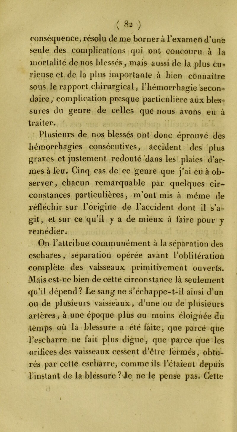 conséquence, résolu de me borner à l’examen d’une seule des complications qui ont concouru à la mortalité de nos blessés, mais aussi de la plus cu- rieuse et de la plus importante à bien connaître sous le rapport chirurgical, l’hémorrhagie secon- daire, complication presque particulière aux bles- sures du genre de celles que nous avons eu à traiter. Plusieurs de nos blessés ont donc éprouvé des hémorrhagies consécutives, accident des P1 us graves et justement redouté dans les plaies d’ar- mes à feu. Cinq cas de ce genre que j’ai eu à ob- server, chacun remarquable par quelques cir- constances particulières, m’ont mis à même de réfléchir sur l’origine de l’accident dont il s’a- git, et sur ce qu’il y a de mieux à faire pour y remédier. On l’attribue communément à la séparation des eschares, séparation opérée avant l’oblitération complète des vaisseaux primitivement ouverts. Mais est-ce bien de cette circonstance là seulement qu’il dépend? Le sang ne s’échappe-t-il ainsi d’un ou de plusieurs vaisseaux, d’une ou de plusieurs artères, à une époque plus ou moins éloignée du temps où la blessure a été faite, que parce que l’escharre ne fait plus digue, que parce que les orifices des vaisseaux cessent d’être fermés, obtu- rés par celte escharre, comme ils l’étaient depuis l’instant de la blessure? Je ne le pense pas. Celte (