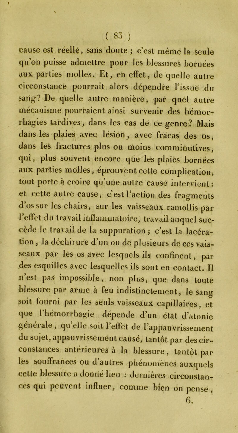 ( 33 ) cause est réelle, sans cloute ; c’est même la seule qu’on puisse admettre pour les blessures bornées aux parties molles. Et, en effet, de quelle autre circonstance pourrait alors dépendre l’issue du sang? De quelle autre manière, par quel autre mécanisme pourraient ainsi survenir des hémor- rhagies tardives, dans les cas de ce genre? Mais dans les plaies avec lésion,, avec fracas des os, dans les fractures plus ou moins comminutives, qui, plus souvent encore que les plaies bornées aux parties molles, éprouvent cette complication, tout porte à croire qu’une autre cause intervient; et cette autre cause, c’est l’action des fragments d’os sur les chairs, sur les vaisseaux ramollis par l’elFet du travail inflammatoire, travail auquel suc- cède le travail de la suppuration ; c’est la lacéra- tion , la déchirure d’un ou de plusieurs de ces vais- seaux par les os avec lesquels ils confinent, par des esquilles avec lesquelles ils sont en contact. Il n’est pas impossible, non plus, que dans toute blessure par arme à feu indistinctement, le sano- soit fourni par les seuls vaisseaux capillaires, et que l’hémorrhagie dépende d’un état d’atonie générale, qu elle soit 1 effet de l’appauvrissement du sujet, appauvrissement causé, tantôt par des cir- constances antérieures à la blessure, tantôt par les souffrances ou d autres phénomènes auxquels cette blessure a donne lieu ; dermeres eircoustan- ces qui peuvent influer, comme bien on pense ,