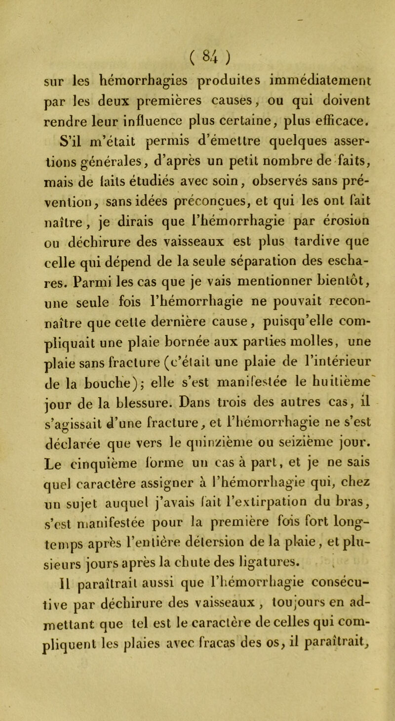 sur les hémorrhagies produites immédiatement par les deux premières causes, ou qui doivent rendre leur influence plus certaine, plus efficace. S’il m’était permis d’émettre quelques asser- tions générales, d’après un petit nombre de faits, mais de laits étudiés avec soin, observés sans pré- vention, sans idées préconçues, et qui les ont fait naître, je dirais que l’hémorrhagie par érosion ou déchirure des vaisseaux est plus tardive que celle qui dépend de la seule séparation des escha- res. Parmi les cas que je vais mentionner bientôt, une seule fois l’hémorrhagie ne pouvait recon- naître que celle dernière cause , puisqu’elle com- pliquait une plaie bornée aux parties molles, une plaie sans fracture (c’élail une plaie de l’intérieur de la bouche); elle s’est manifestée le huitième jour de la blessure. Dans trois des autres cas, il s’agissait d’une fracture, et l’hémorrhagie ne s’est déclarée que vers le quinzième ou seizième jour. Le cinquième forme un cas à part, et je ne sais quel caractère assigner à l’hémorrliagie qui, chez un sujet auquel j’avais fait l’extirpation du bras, s’cst manifestée pour la première fois fort long- temps après l’entière détersion de la plaie, et plu- sieurs jours après la chute des ligatures. Il paraîtrait aussi que l’hémorrhagie consécu- tive par déchirure des vaisseaux , toujours en ad- mettant que tel est le caractère de celles qui com- pliquent les plaies avec fracas des os, il paraîtrait.