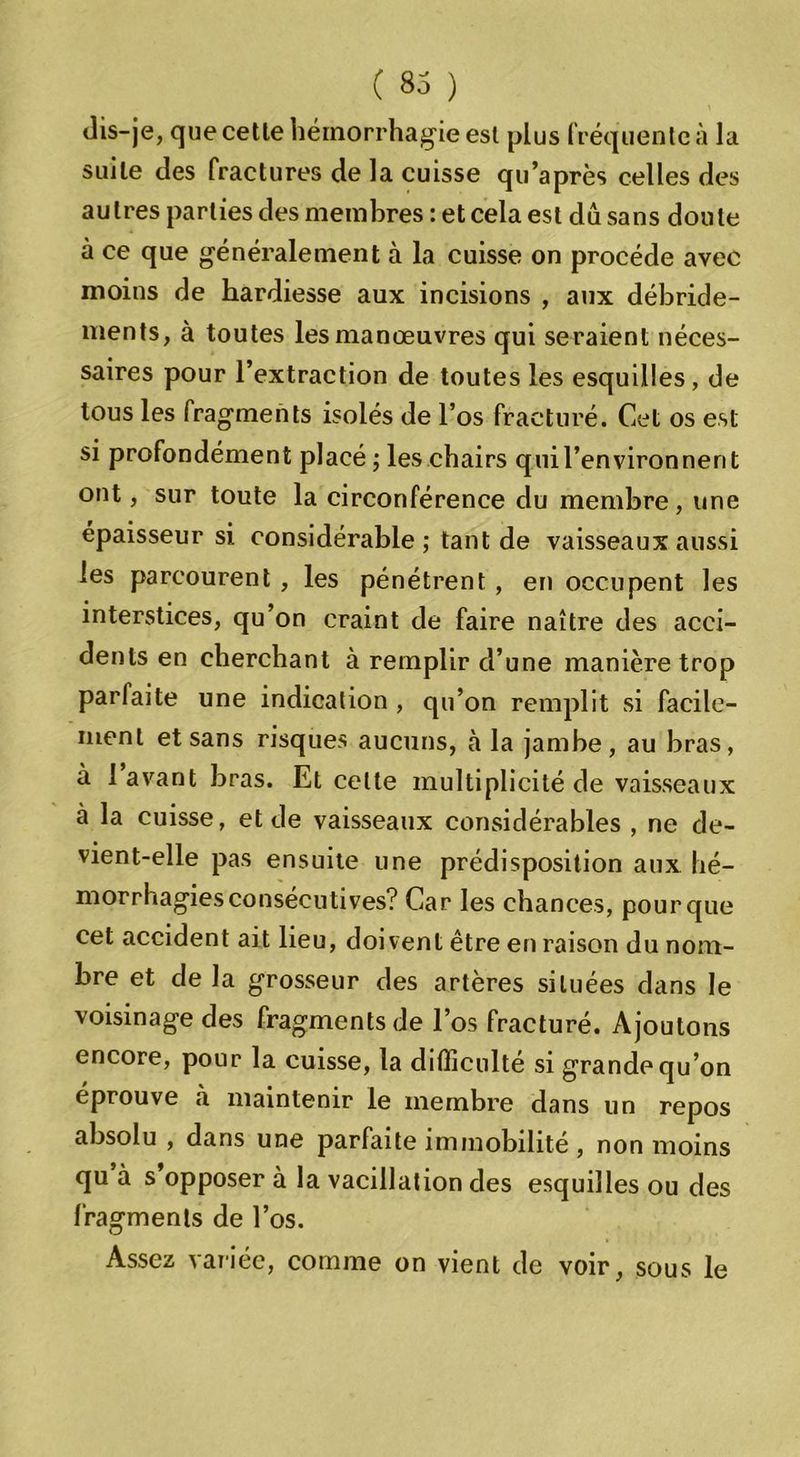 dis-je, que cetle hémorrhagie est plus fréquente à la suite des fractures de la cuisse qu’après celles des autres parties des membres : et cela est du sans doute à ce que généralement à la cuisse on procède avec moins de hardiesse aux incisions , aux débride- ments, à toutes les manœuvres qui seraient néces- saires pour l’extraction de toutes les esquilles , de tous les fragments isolés de l’os fracturé. Cet os est si profondément placé ; les chairs qui l’environnent ont, sur toute la circonférence du membre, une épaisseur si considérable ; tant de vaisseaux aussi les parcourent , les pénétrent, en occupent les interstices, qu’on craint de faire naître des acci- dents en cherchant à remplir d’une manière trop parfaite une indication , qu’on remplit si facile- ment et sans risques aucuns, à la jambe, au bras, à lavant bras. Et cette multiplicité de vaisseaux à la cuisse, et de vaisseaux considérables , ne de- vient-elle pas ensuite une prédisposition aux hé- morrhagies consécutives? Car les chances, pour que cet accident ait lieu, doivent être en raison du nom- bre et de la grosseur des artères situées dans le voisinage des fragments de l’os fracturé. Ajoutons encore, pour la cuisse, la difficulté si grande qu’on éprouve à maintenir le membre dans un repos absolu , dans une parfaite immobilité, non moins qu à s opposer à la vacillation des esquilles ou des fragments de l’os. Assez variée, comme on vient de voir, sous le