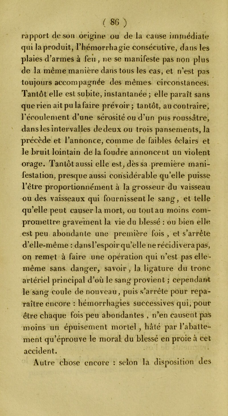 rapport de son origine ou delà cause immédiate qui la produit, l’hémorrhagie consécutive, dans les plaies d’armes à feu , ne se manifeste pas non plus de la même manière dans tous les cas, et n’est pas toujours accompagnée des mêmes circonstances. Tantôt elle est subite, instantanée ; elle paraît sans que rien ait pu la faire prévoir; tantôt, au contraire, l’écoulement d’une sérosité ou d’un pus roussâtre, dans les intervalles dedeuxou trois pansements, la précède et l’annonce, comme de faibles éclairs et le bruit lointain de la foudre annoncent un violent orage. Tantôt aussi elle est, dès sa première mani- festation, presque aussi considérable qu’elle puisse l’être proportion nément à la grosseur du vaisseau ou des vaisseaux qui fournissent le sang, et telle qu’elle peut causer la mort, ou tout au moins com- promettre gravement la vie du blessé : ou bien elle est peu abondante une première fois, et s’arrête d’elle-même : dansl’espoir qu’elle ne récidivera pas, on remet à faire une opération qui n’est pas elle- même sans danger, savoir, la ligature du tronc artériel principal d’où le sang provient ; cependant le sang coule de nouveau, puis s’arrête pour repa- raître encore : hémorrhagies successives qui, pour être chaque fois peu abondantes , n’en causent pas moins un épuisement mortel, hâté par l’abatte- ment qu’éprouve le moral du blessé en proie à cet accident. Autre chose encore : selon la disposition des
