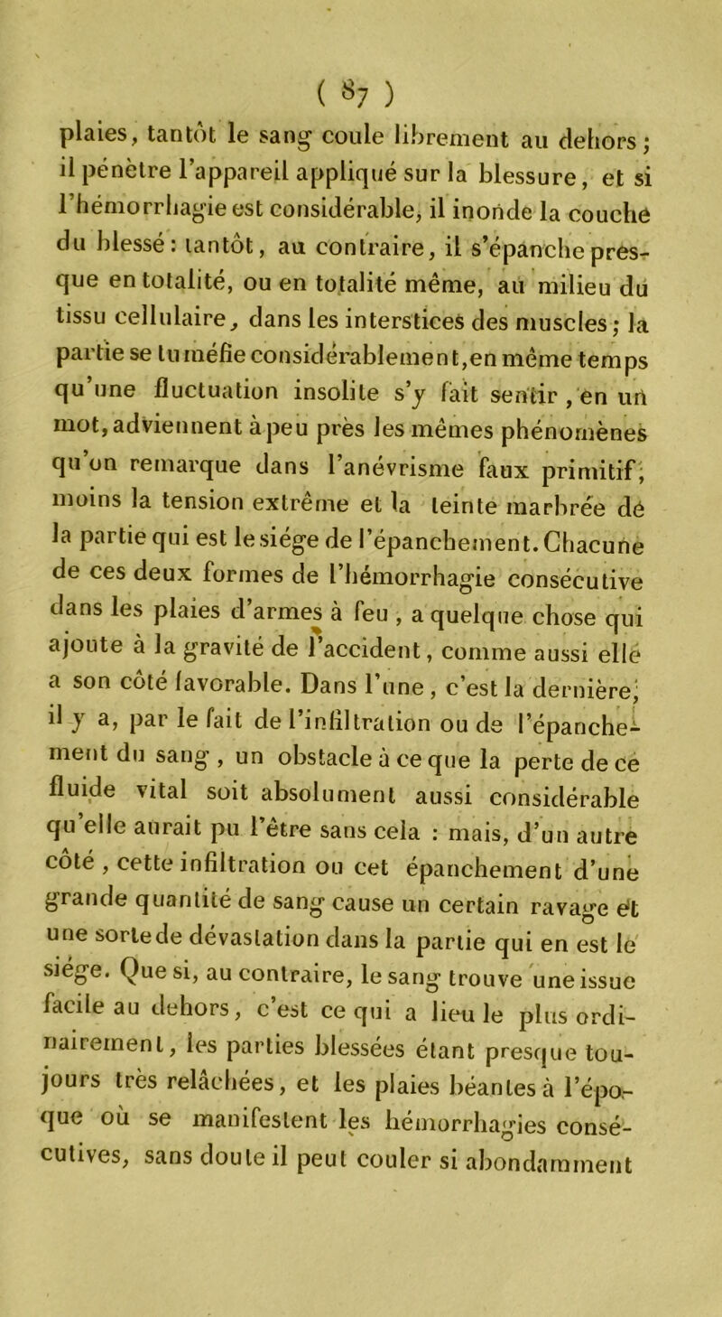 plaies, tantôt le sang coule librement au dehors; il pénètre l’appareil appliqué sur la blessure, et si l’hémorrliagieest considérable, il inonde la couche du blessé: tantôt, au contraire, il s’épanche pres- que en totalité, ou en totalité même, au milieu du tissu cellulaire, dans les interstices des muscles; la partie se tu méfie considérablement,en même temps qu’une fluctuation insolite s’y fait sentir , en un mot, adviennent à-peu près les mêmes phénomènes qu on remarque dans 1 anevrisme faux primitif, moins la tension extrême et la teinte marbrée dé la partie qui est le siège de l’épanchement. Chacune de ces deux formes de l’hémorrhagie consécutive dans les plaies d’armes à feu , a quelque chose qui ajoute à la gravité de l’accident, comme aussi elle a son côté favorable. Dans l’une , c’est la dernière; il y a, par le fait de l’infiltration ou de l’épanche- ment du sang’, un obstacle à ce que la perte de ce fluide vital soit absolument aussi considérable qu elle aurait pu l’être sans cela : mais, d’un autre coté , cette infiltration ou cet épanchement d’une grande quantité de sang cause un certain ravage ét une sortede dévastation dans la partie qui en est le siège. Que si, au contraire, le sang trouve une issue facile au dehors, c’est ce qui a lieu le plus ordi- nairement, les parties blessées étant presque tou- jours très relâchées, et les plaies béantes à l’épo- que où se manifestent les hémorrhagies consé- cutives, sans doute il peut couler si abondamment