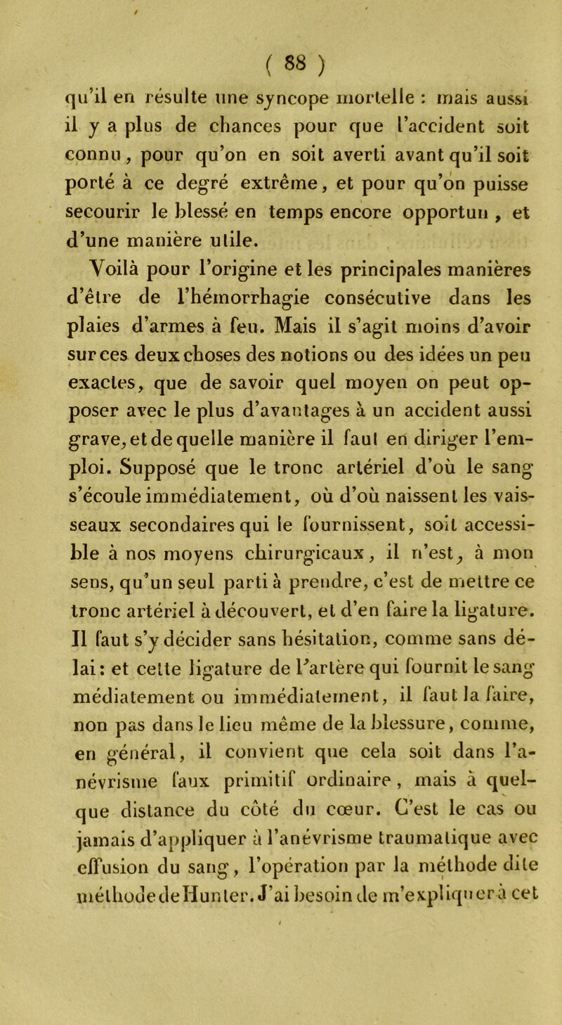 qu’il en résulte line syncope mortelle : mais aussi il y a plus de chances pour que l’accident soit connu, pour qu’on en soit averti avant qu’il soit porté à ce degré extrême, et pour qu’on puisse secourir le blessé en temps encore opportun , et d’une manière utile. Voilà pour l’origine et les principales manières d’être de l’hémorrhagie consécutive dans les plaies d’armes à feu. Mais il s’agit moins d’avoir sur ces deux choses des notions ou des idées un peu exactes, que de savoir quel moyen on peut op- poser avec le plus d’avantages à un accident aussi grave, et de quelle manière il faul en diriger l’em- ploi. Supposé que le tronc artériel d’où le sang s’écoule immédiatement, où d’où naissent les vais- seaux secondaires qui le fournissent, soit accessi- ble à nos moyens chirurgicaux, il n’est, à mon sens, qu’un seul parti à prendre, c’est de mettre ce tronc artériel à découvert, et d’en faire la ligature. Il faut s’y décider sans hésitation, comme sans dé- lai: et celte ligature de Tarière qui fournit le sang médiatement ou immédiatement, il faut la/aire, non pas dans le lieu même de la blessure, comme, en général, il convient que cela soit dans l'a- névrisme (aux primitif ordinaire, mais à quel- que distance du côté du cœur. C’est le cas ou jamais d’appliquer à l’anévrisme traumatique avec effusion du sang , l’opération par la méthode dite mélhodedeHunter. J’ai besoin de m’expliquera cet