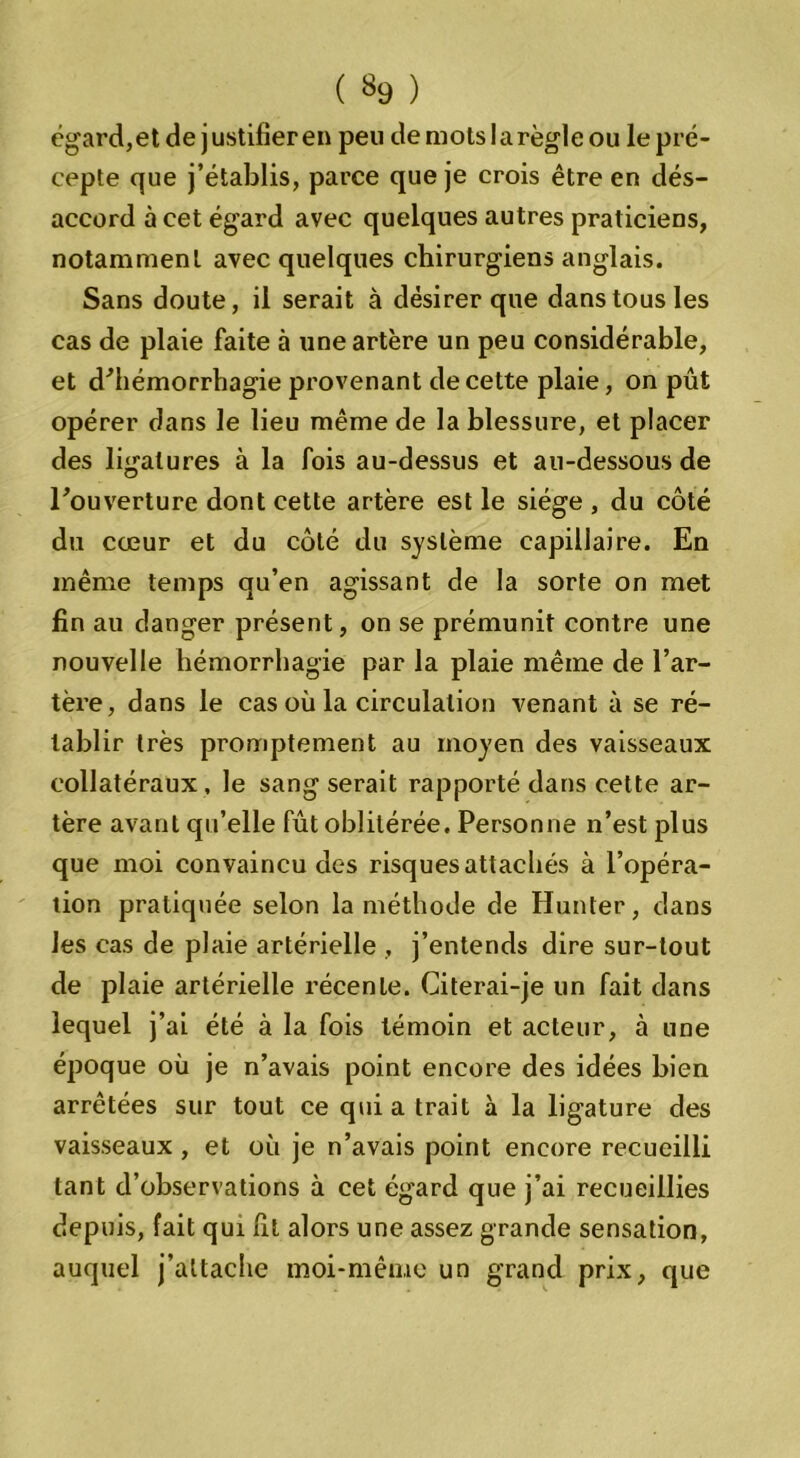 ( *9 ) égard,et de justifieren peu de mots la règle ou le pré- cepte que j’établis, parce que je crois être en dés- accord à cet égard avec quelques autres praticiens, notamment avec quelques chirurgiens anglais. Sans doute, il serait à désirer que dans tous les cas de plaie faite à une artère un peu considérable, et d^hémorrhagie provenant de cette plaie, on pût opérer dans le lieu même de la blessure, et placer des ligatures à la fois au-dessus et au-dessous de Fouverture dont cette artère est le siège , du côté du cœur et du côté du système capillaire. En même temps qu’en agissant de la sorte on met fin au danger présent, on se prémunit contre une nouvelle hémorrhagie par la plaie même de l’ar- tère, dans le cas où la circulation venant à se ré- tablir très promptement au moyen des vaisseaux collatéraux , le sang serait rapporté dans cette ar- tère avant qu’elle fût oblitérée. Personne n’est plus que moi convaincu des risques attachés à l’opéra- tion pratiquée selon la méthode de Hunter, dans les cas de plaie artérielle , j’entends dire sur-tout de plaie artérielle récente. Citerai-je un fait dans lequel j’ai été à la fois témoin et acteur, à une époque où je n’avais point encore des idées bien arrêtées sur tout ce qui a trait à la ligature des vaisseaux , et où je n’avais point encore recueilli tant d’observations à cet égard que j’ai recueillies depuis, fait qui fit alors une assez grande sensation, auquel j’attache moi-même un grand prix, que