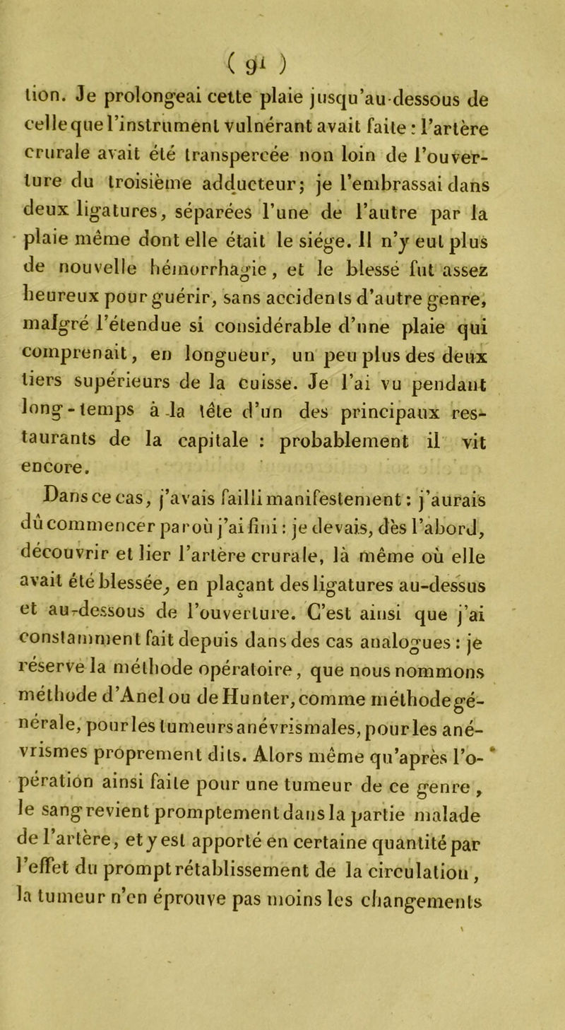 lion. Je prolongeai cette plaie jusqu’au dessous de celle que l’instrument vulnérant avait faite : l’artère crurale avait été transpercée non loin de l’ouver- ture du troisième adducteur; je l’embrassai dans deux ligatures, séparées l’une de l’autre par la plaie même dont elle était le siège. 11 n’y eut plus de nouvelle hémorrhagie, et le blessé fut assez heureux pour guérir, sans accidents d’autre genre, malgré l’étendue si considérable d’une plaie qui comprenait, en longueur, un peu plus des deux tiers supérieurs de la cuisse. Je l’ai vu pendant long-temps à-la tête d’un des principaux res- taurants de la capitale : probablement il vit encore. Danscecas, j’avais failli manifestement : j’aurais dû commencer par où j’ai fini : je devais, dès l’abord, découvrir et lier l’artère crurale, là même où elle avait été blessée^ en plaçant des ligatures au-dessus et aurdessous de l’ouverture. C’est ainsi que j’ai constamment fait depuis dans des cas analogues : je réserve la méthode opératoire, que nous nommons méthode d’Anelou de Hunter,comme méthodegé- nerale, pour les tumeurs anévrismales, pour les ané- vrismes proprement dits. Alors même qu’après l’o- * pération ainsi faite pour une tumeur de ce genre , le sangrevient promptement dans la partie malade de 1 artère, et y est apporté en certaine quantité par l’effet du prompt rétablissement de la circulation , la tumeur n’en éprouve pas moins les changements