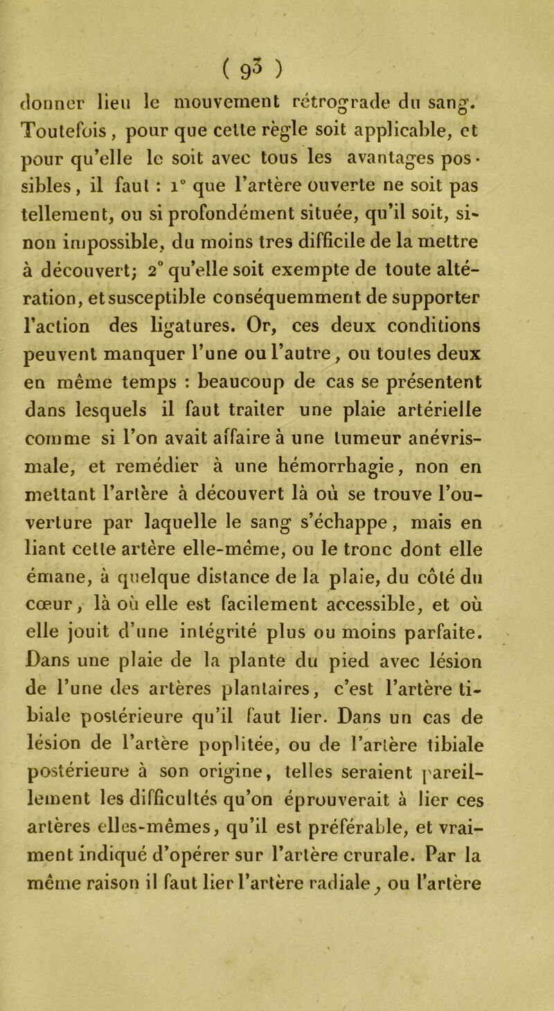 donner lieu le mouvement rétrograde du sang. Toutefois , pour que celle règle soit applicable, et pour qu’elle le soit avec tous les avantages pos- sibles, il faut : i° que l’artère ouverte ne soit pas tellement, ou si profondément située, qu’il soit, si- non impossible, du moins très difficile de la mettre à découvert; 2° qu’elle soit exempte de toute alté- ration, et susceptible conséquemment de supporter l’action des ligatures. Or, ces deux conditions peuvent manquer l’une ou l’autre, ou toutes deux en même temps : beaucoup de cas se présentent dans lesquels il faut traiter une plaie artérielle comme si l’on avait affaire à une tumeur anévris- male, et remédier à une hémorrhagie, non en mettant l’artère à découvert là où se trouve l’ou- verture par laquelle le sang s’échappe, mais en liant celle artère elle-même, ou le tronc dont elle émane, à quelque distance de la plaie, du côté du cœur, là où elle est facilement accessible, et où elle jouit d’une intégrité plus ou moins parfaite. Dans une plaie de la plante du pied avec lésion de l’une des artères plantaires, c’est l’artère ti- biale postérieure qu’il faut lier. Dans un cas de lésion de l’artère poplitée, ou de l’artère tibiale postérieure à son origine, telles seraient pareil- lement les difficultés qu’on éprouverait à lier ces artères elles-mêmes, qu’il est préférable, et vrai- ment indiqué d’opérer sur l’artère crurale. Par la même raison il faut lier l’artère radiale, ou l’artère