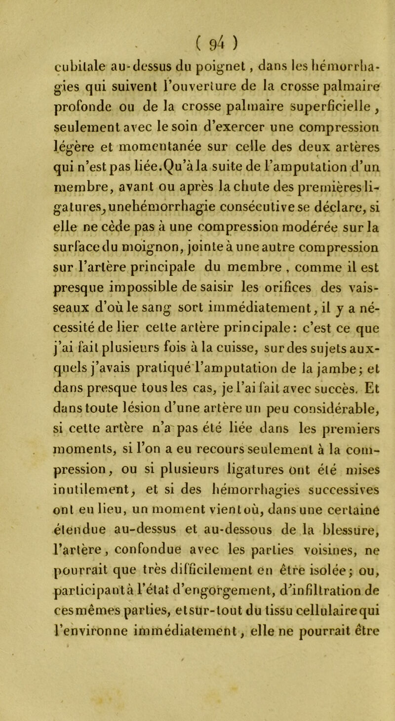 cubilale au-dessus du poignet, dans les hémorrha- gies qui suivent l’ouverture de la crosse palmaire profonde ou de la crosse palmaire superficielle , seulement avec le soin d’exercer une compression légère et momentanée sur celle des deux artères qui n’est pas liée.Qu’àla suite de l’amputation d’un membre, avant ou après lachute des premières li- gatures^ unehémorrhagie consécutive se déclare, si elle ne cède pas à une compression modérée sur la surface du moignon, jointe à une autre compression sur l’artère principale du membre , comme il est presque impossible de saisir les orifices des vais- seaux d’où le sang sort immédiatement, il y a né- cessité de lier celte artère principale: c’est ce que j’ai fait plusieurs fois à la cuisse, sur des sujets aux- quels j’avais pratiqué l’amputation de la jambe; et dans presque tous les cas, je l’ai fait avec succès. Et dans toute lésion d’une artère un peu considérable, si cette artère n’a pas été liée dans les premiers moments, si l’on a eu recours seulement à la com- pression, ou si plusieurs ligatures ont été mises inutilement, et si des hémorrhagies successives ont eu lieu, un moment vienloù, dans une certaine étendue au-dessus et au-dessous de la blessure, l’artère, confondue avec les parties voisines, ne pourrait que très difficilement en être isolée; ou, parlicipantà l’état d’engorgement, dùnfiltration de cesmêmes parties, etsur-lout du tissu cellulairequi l’environne immédiatement, elle ne pourrait être
